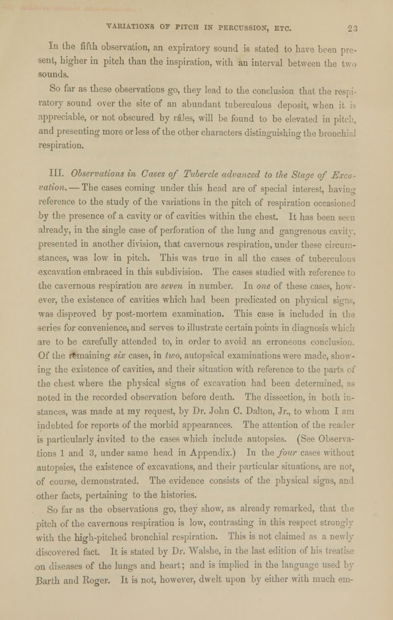 la the fifth observation, an expiratory sound is stated to have been sent, higher in pitch than the inspiration, with an interval between the two sounds. So far as these observations go, they lead to the conclusion that the respi- ratory sound over the site of an abundant tuberculous deposit, when it is appreciable, or not obscured by rales, will be found to be elevated in | and presenting more or less of the other characters distinguishing the bronchial respiration. III. Observations in Cases of Tubercle advanced to the Stage of Exca- vation.— The cases coming under this head are of special interest, ha reference to the study of the variations in the pitch of respiration occa^ by the presence of a cavity or of cavities within the chest. It has been seen already, in the single case of perforation of the lung and gangrenous cavitv, presented in another division, that cavernous respiration, under these circum- stances, was low in pitch. This was true in all the cases of tuberculous excavation embraced in this subdivision. The cases studied with reference to the cavernous respiration are seven in number. In one of these cases, how- ever, the existence of cavities which had been predicated on physical signs, was disproved by post-mortem examination. This case is included in the series for convenience, and serves to illustrate certain points in diagnosis which are to be carefully attended to, in order to avoid an erroneous conclusion. Of the remaining six cases, in two, autopsical examinations were made, show- ing the existence of cavities, and their situation with reference to the parts of the chest where the physical signs of excavation had been determined, as noted in the recorded observation before death. The dissection, in both in- stances, was made at my request, by Dr. John C. Dalton, Jr., to whom I am indebted for reports of the morbid appearances. The attention of the reader is particularly invited to the cases which include autopsies. (See Observa- tions 1 and 3, under same head in Appendix.) In the four cases without autopsies, the existence of excavations, and their particular situations, are not, of course, demonstrated. The evidence consists of the physical signs, and other facts, pertaining to the histories. So far as the observations go, they show, as already remarked, that the pitch of the cavernous respiration is low, contrasting in this respect strong!y with the high-pitched bronchial respiration. This is not claimed as a newly discovered fact. It is stated by Dr. Walshe, in the last edition of his tre on diseases of the lungs and heart; and is implied in the language used by Barth and Roger. It is not, however, dwelt upon by either with much em-