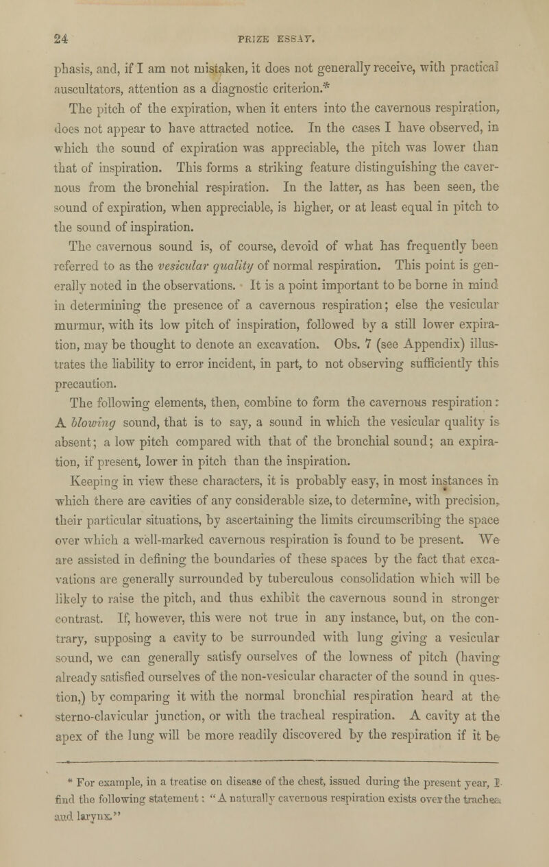 phasis, and, if I am not mistaken, it does not generally receive, with practical auscultators, attention as a diagnostic criterion.* The pitch of the expiration, when it enters into the cavernous respiration, does not appear to have attracted notice. In the cases I have observed, in which the sound of expiration was appreciable, the pitch was lower than that of inspiration. This forms a striking feature distinguishing the caver- nous from the bronchial respiration. In the latter, as has been seen, the sound of expiration, when appreciable, is higher, or at least equal in pitch to the sound of inspiration. The cavernous sound is, of course, devoid of what has frequently been referred to as the vesicular quality of normal respiration. This point is gen- erally noted in the observations. It is a point important to be borne in mind in determining the presence of a cavernous respiration; else the vesicular murmur, with its low pitch of inspiration, followed by a still lower expira- tion, may be thought to denote an excavation. Obs. 7 (see Appendix) illus- trates the liability to error incident, in part, to not observing sufficiently this precaution. The following elements, then, combine to form the cavernous respiration: A blowing sound, that is to say, a sound in which the vesicular quality is absent; a low pitch compared with that of the bronchial sound; an expira- tion, if present, lower in pitch than the inspiration. Keeping in view these characters, it is probably easy, in most instances in which there are cavities of any considerable size, to determine, with precision;, their particular situations, by ascertaining the limits circumscribing the space over which a well-marked cavernous respiration Is found to be present. We are assisted in defining the boundaries of these spaces by the fact that exca- vations are generally surrounded by tuberculous consolidation which will be likely to raise the pitch, and thus exhibit the cavernous sound in stronger contrast. If, however, this were not true in any instance, but, on the con- trary, supposing a cavity to be surrounded with lung giving a vesicular sound, we can generally satisfy ourselves of the lowness of pitch (having already satisfied ourselves of the non-vesicular character of the sound in ques- tion,) by comparing it with the normal bronchial respiration heard at the sterno-clavicular junction, or with the tracheal respiration. A cavity at the apex of the lung will be more readily discovered by the respiration if it be * For example, in a treatise on disease of the chest, issued during the present year, I find the following statement: Anaturally cavernous respiration exists ovevthe trachee. and larynx.
