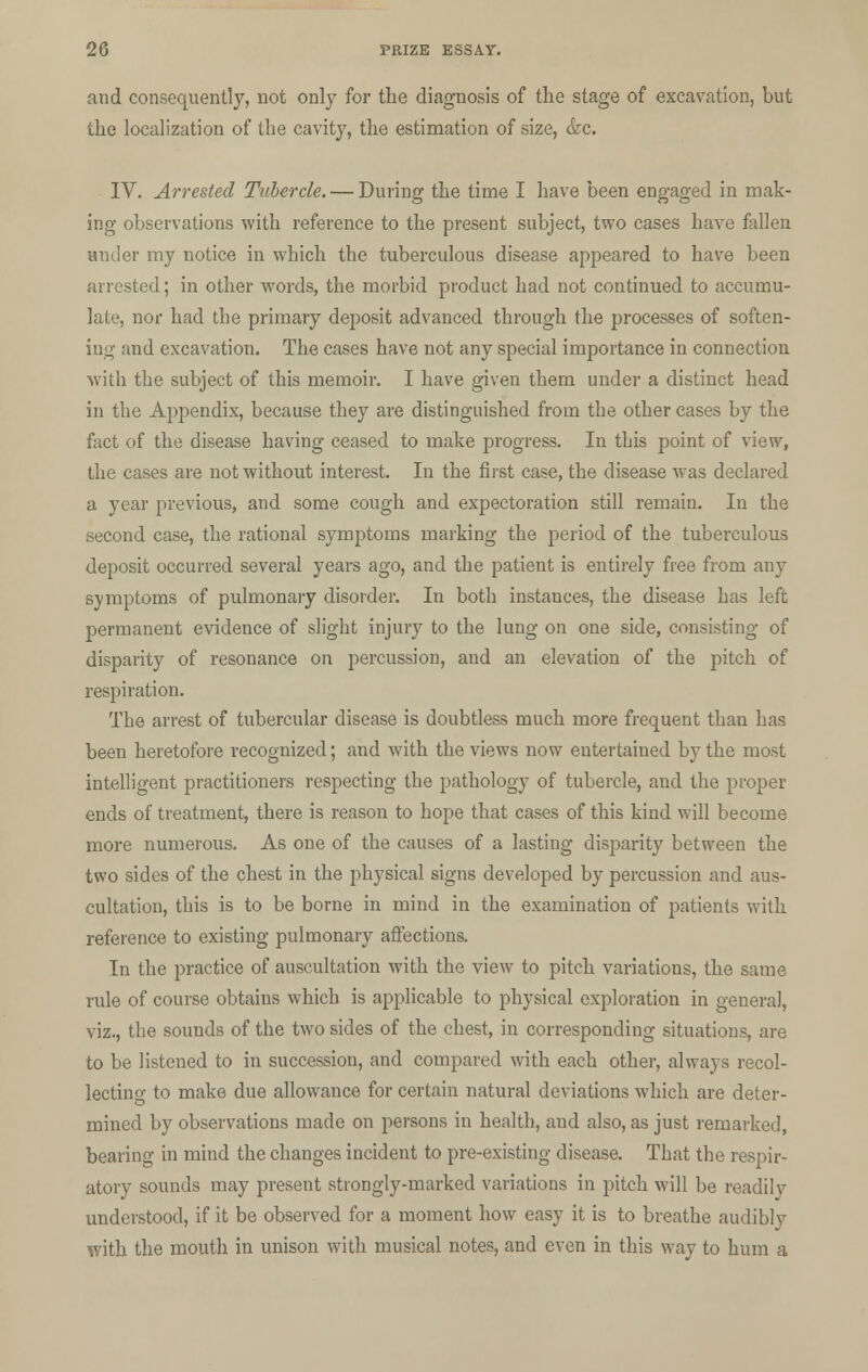 and consequently, not only for the diagnosis of the stage of excavation, but the localization of the cavity, the estimation of size, <fec. IV. Arrested Tubercle. — During the time I have been engaged in mak- ing observations with reference to the present subject, two cases have fallen under my notice in which the tuberculous disease appeared to have been arrested; in other words, the morbid product had not continued to accumu- late, nor had the primary deposit advanced through the processes of soften- ing and excavation. The cases have not any special importance in connection with the subject of this memoir. I have given them under a distinct head in the Appendix, because they are distinguished from the other cases by the fact of the disease having ceased to make progress. In this point of view, the cases are not without interest. In the first case, the disease was declared a year previous, and some cough and expectoration still remain. In the second case, the rational symptoms marking the period of the tuberculous deposit occurred several years ago, and the patient is entirely free from any symptoms of pulmonary disorder. In both instances, the disease has left permanent evidence of slight injury to the lung on one side, consisting of disparity of resonance on percussion, and an elevation of the pitch of respiration. The arrest of tubercular disease is doubtless much more frequent than has been heretofore recognized; and with the views now entertained by the most intelligent practitioners respecting the pathology of tubercle, and the proper ends of treatment, there is reason to hope that cases of this kind will become more numerous. As one of the causes of a lasting disparity between the two sides of the chest in the physical signs developed by percussion and aus- cultation, this is to be borne in mind in the examination of patients with reference to existing pulmonary affections. In the practice of auscultation with the view to pitch variations, the same rule of course obtains which is applicable to physical exploration in general, viz., the sounds of the two sides of the chest, in corresponding situations, are to be listened to in succession, and compared with each other, always recol- lecting to make due allowance for certain natural deviations which are deter- mined by observations made on persons in health, and also, as just remarked, bearing in mind the changes incident to pre-existing disease. That the respir- atory sounds may present strongly-marked variations in pitch will be readilv understood, if it be observed for a moment how easy it is to breathe audibly with the mouth in unison with musical notes, and even in this way to hum a