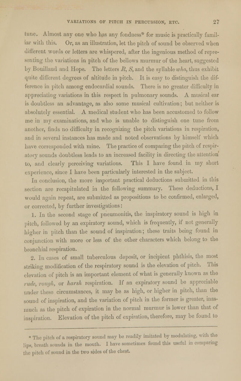 tune. Almost any one who has any fondness* for music is practically famil- iar with this. Or, as an illustration, let the pitch of sound be observed when different words or letters are whispered, after the ingenious method of repre- senting the variations in pitch of the bellows murmur of the heart, suggested by Bouillaud and Hope. The letters jR, S, and the syllable who, thus exhibit quite different degrees of altitude in pitch. It is easy to distinguish the dif- ference in pitch among endocardial sounds. There is no greater difficulty in appreciating variations in this respect in pulmonary sounds. A musical ear is doubtless an advantage, as also some musical cultivation; but neither is absolutely essential. A medical student who has been accustomed to follow me in my examinations, and who is unable to distinguish one tune from another, finds no difficulty in recognizing the pitch variations in respiration, and in several instances has made and noted observations by himself which have corresponded with mine. The practice of comparing the pitch of respir- atory sounds doubtless leads to an increased facility in directing the attention to, and clearly perceiving variations. This I have found in my short experience, since I have been particularly interested in the subject. In conclusion, the more important practical deductions submitted in this section are recapitulated in the following summary. These deductions, I would again repeat, are submitted as propositions to be confirmed, enlarged, or corrected, by further investigations: 1. In the second stage of pneumonitis, the inspiratory sound is high in pitch, followed by an expiratory sound, which is frequently, if not generally higher in pitch than the sound of inspiration; these traits being found in conjunction with more or less of the other characters which belong to the bronchial respiration. 2. In cases of small tuberculous deposit, or incipient phthisis, the most striking modification of the respiratory sound is the elevation of pitch. This elevation of pitch is an important element of what is generally known as the rude, rough, or harsh respiration. If an expiratory sound be appreciable under these circumstances, it may be as high, or higher in pitch, than the sound of inspiration, and the variation of pitch in the former is greater, inas- much as the pitch of expiration in the normal murmur is lower than that of inspiration. Elevation of the pitch of expiration, therefore, may be found to * The pitch of a respiratory sound may be readily imitated by modulating, with the lips, breath sounds in the mouth. I have sometimes found this useful in comparing the pitch of sound hi the two sides of the chest.
