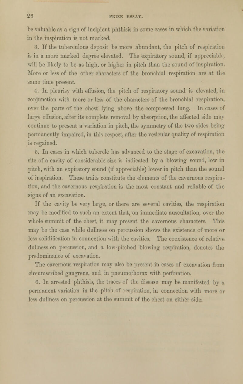 be valuable as a sign of incipient pbthisis in some cases in which the variation in the inspiration is not marked. 3. If the tuberculous deposit be more abundant, the pitch of respiration is in a more marked degree elevated. The expiratory sound, if appreciable, will be likely to be as high, or higher in pitch than the sound of inspiration. More or less of the other characters of the bronchial respiration are at the same time present. 4. In pleurisy with effusion, the pitch of respiratory sound is elevated, in conjunction with more or less of the characters of the bronchial respiration, over the parts of the chest lying above the compressed lung. In cases of large effusion, after its complete removal by absorption, the affected side may continue to present a variation in pitch, the symmetry of the two sides being permanently impaired, in this respect, after the vesicular quality of respiration is regained. 5. In cases in which tubercle has advanced to the stage of excavation, the site of a cavity of considerable size is indicated by a blowing sound, low in pitch, with an expiratory sound (if appreciable) lower in pitch than the sound of inspiration. These traits constitute the elements of the cavernous respira- tion, and the cavernous respiration is the most constant and reliable of the signs of an excavation. If the cavity be very large, or there are several cavities, the respiration may be modified to such an extent that, on immediate auscultation, over the whole summit of the chest, it may present the cavernous characters. This may be the case while dullness on percussion shows the existence of more or less solidification in connection with the cavities. The coexistence of relative dullness on percussion, and a low-pitched blowing respiration, denotes the predominance of excavation. The cavernous respiration may also be present in cases of excavation from circumscribed gangrene, and in j^neumothorax with perforation. 6. In arrested phthisis, the traces of the disease may be manifested by a permanent variation in the pitch of respiration, in connection with more or less dullness on percussion at the summit of the chest on either side.