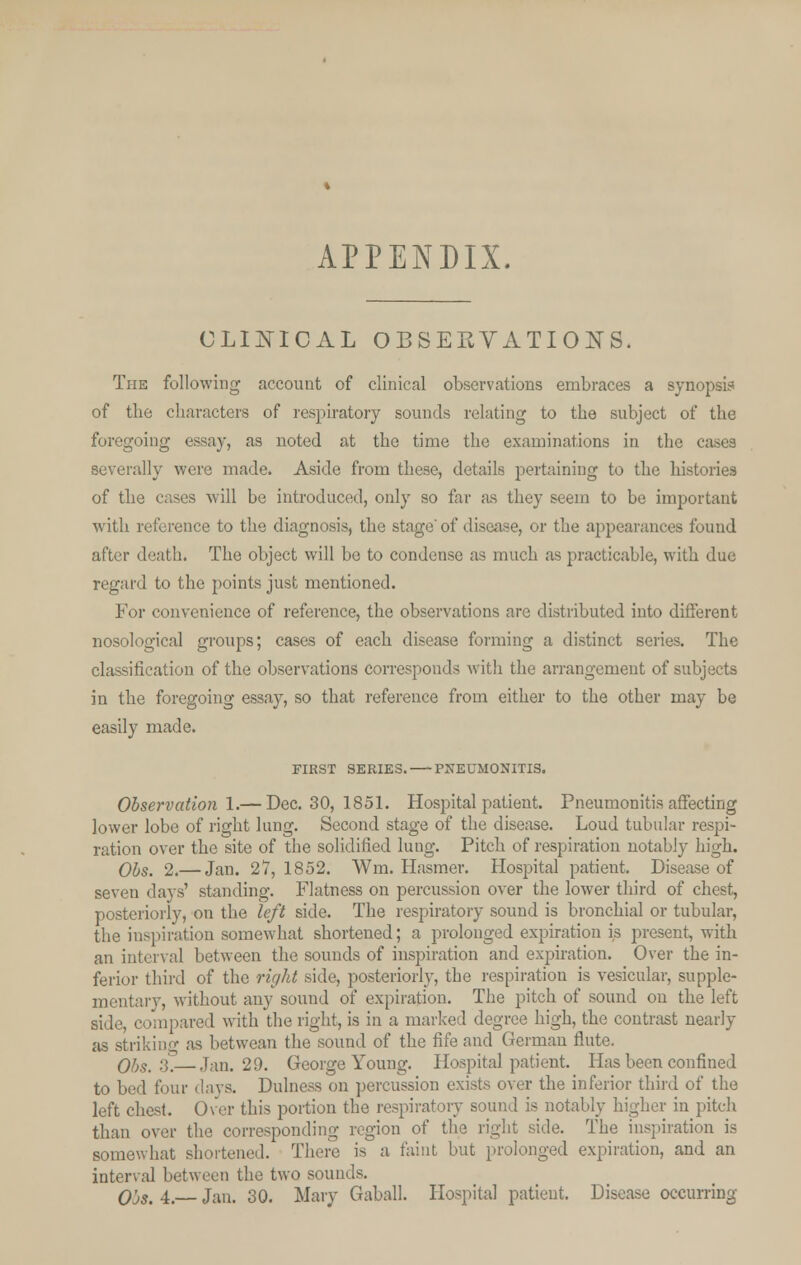 APPENDIX CLINICAL OBSERVATIONS. The following account of clinical observations embraces a synopsis of the characters of respiratory sounds relating to the subject of the foregoing essay, as noted at the time the examinations in the cases severally were made. Aside from these, details pertaining to the histories of the cases will be introduced, only so far as they seem to be important with reference to the diagnosis, the stage'of disease, or the appearances found after death. The object will be to condense as much as practicable, with due regard to the points just mentioned. For convenience of reference, the observations are distributed into different nosological groups; cases of each disease forming a distinct series. The classification of the observations corresponds with the arrangement of subjects in the foregoing essay, so that reference from either to the other may be easily made. FIRST SERIES. PNEUMONITIS. Observation 1.— Dec. 30, 1851. Hospital patient. Pneumonitis affecting lower lobe of right lung. Second stage of the disease. Loud tubular respi- ration over the site of the solidified lung. Pitch of respiration notably high. Obs. 2.— Jan. 27,1852. Wm. Hasmer. Hospital patient. Disease of seven days' standing. Flatness on percussion over the lower third of chest, posteriorly, on the left side. The respiratory sound is bronchial or tubular, the inspiration somewhat shortened; a prolonged expiration is present, with an interval between the sounds of inspiration and expiration. Over the in- ferior third of the right side, posteriorly, the respiration is vesicular, supple- mentary, without any sound of expiration. The pitch of sound on the left side, compared with the right, is in a marked degree high, the contrast nearly as striking as betwean the sound of the fife and German flute. Obs.'■).—Tan. 29. George Young. Hospital patient Has been confined to bed four clays. Dulness on percussion exists over the inferior third of the left chest. Over this portion the respiratory sound is notably higher in pitch than over the corresponding region of the right side. The inspiration is somewhat shortened. There is a faint but prolonged expiration, and an interval between the two sounds. O'js. 4.— Jan. 30. Mary Gaball. Hospital patient. Disease occurring
