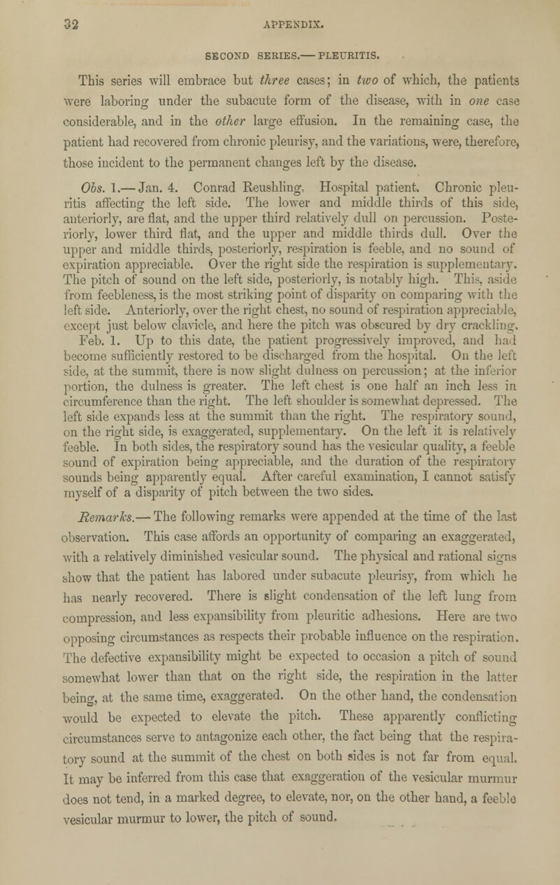 SECOND SERIES. PLEURITIS. This series will embrace but three cases; in two of which, the patients were laboring under the subacute form of the disease, with in one case considerable, and in the other large effusion. In the remaining case, the patient had recovered from chronic pleurisy, and the variations, were, therefore, those incident to the permanent changes left by the disease. Obs. 1.— Jan. 4. Conrad Reushling, Hospital patient. Chronic pleu- ritis affecting the left side. The lower and middle thirds of this side, anteriorly, are fiat, and the upper third relatively dull on percussion. Poste- riorly, lower third flat, and the upper and middle thirds dull. Over the upper and middle thirds, posteriorly, respiration is feeble, and no sound of expiration appreciable. Over the right side the respiration is supplementary. The pitch of sound on the left side, posteriorly, is notably high. This, aside from feebleness, is the most striking point of disparity on comparing with the left side. Anteriorly, over the right chest, no sound of respiration appreciable, except just below clavicle, and here the pitch was obscured by dry crackling. Feb. 1. Up to this date, the patient progressively improved, and had become sufficiently restored to be discharged from the hospital. On the left side, at the summit, there is now slight duluess on percussion; at the inferior portion, the dulness is greater. The left chest is one half an inch less in circumference than the right. The left shoulder is somewhat depressed. The left side expands less at the summit than the right. The respiratory sound, on the right side, is exaggerated, supplementary. On the left it is relatively feeble. In both sides, the respiratory sound has the vesicular quality, a feeble sound of expiration being appreciable, and the duration of the respiratory sounds being apparently equal. After careful examination, I cannot satisfy myself of a disparity of pitch between the two sides. Remarks.— The following remarks were appended at the time of the last observation. This case affords an opportunity of comparing an exaggerated, with a relatively diminished vesicular sound. The physical and rational signs show that the patient has labored under subacute pleurisy, from which he has nearly recovered. There is slight condensation of the left lung from compression, and less expansibility from pleuritic adhesions. Here are two opposing circumstances as respects their probable influence on the respiration. The defective expansibility might be expected to occasion a pitch of sound somewhat lower than that on the right side, the respiration in the latter being, at the same time, exaggerated. On the other hand, the condensation would be expected to elevate the pitch. These apparently conflicting circumstances serve to antagonize each other, the fact being that the respira- tory sound at the summit of the chest on both sides is not far from equal. It may be inferred from this case that exaggeration of the vesicular murmur does not tend, in a marked degree, to elevate, nor, on the other hand, a feeble vesicular murmur to lower, the pitch of sound.