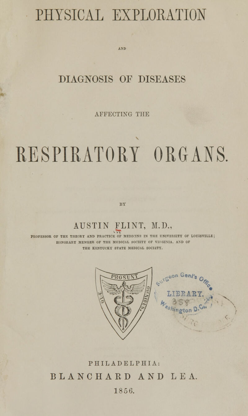 PHYSICAL EXPLORATION DIAGNOSIS OF DISEASES AFFECTING THE RESPIRATORY ORGANS. AUSTIN FLINT, M.D., PROFESSOR OF THE THEORY AND PRACTICE OF MEDICINE IN THE UNIVERSITY OF LOUISVILLE J HONORARY MEMBER OF THE MEDICAL SOCIETY OF VIRGINIA, AND OF THE KENTUCKY STATE MEDICAL SOCIETY. j0n Gen/<4 X LIEEAEY. , PHILADELPHIA: BLANCHARD AND LEA. 1856.