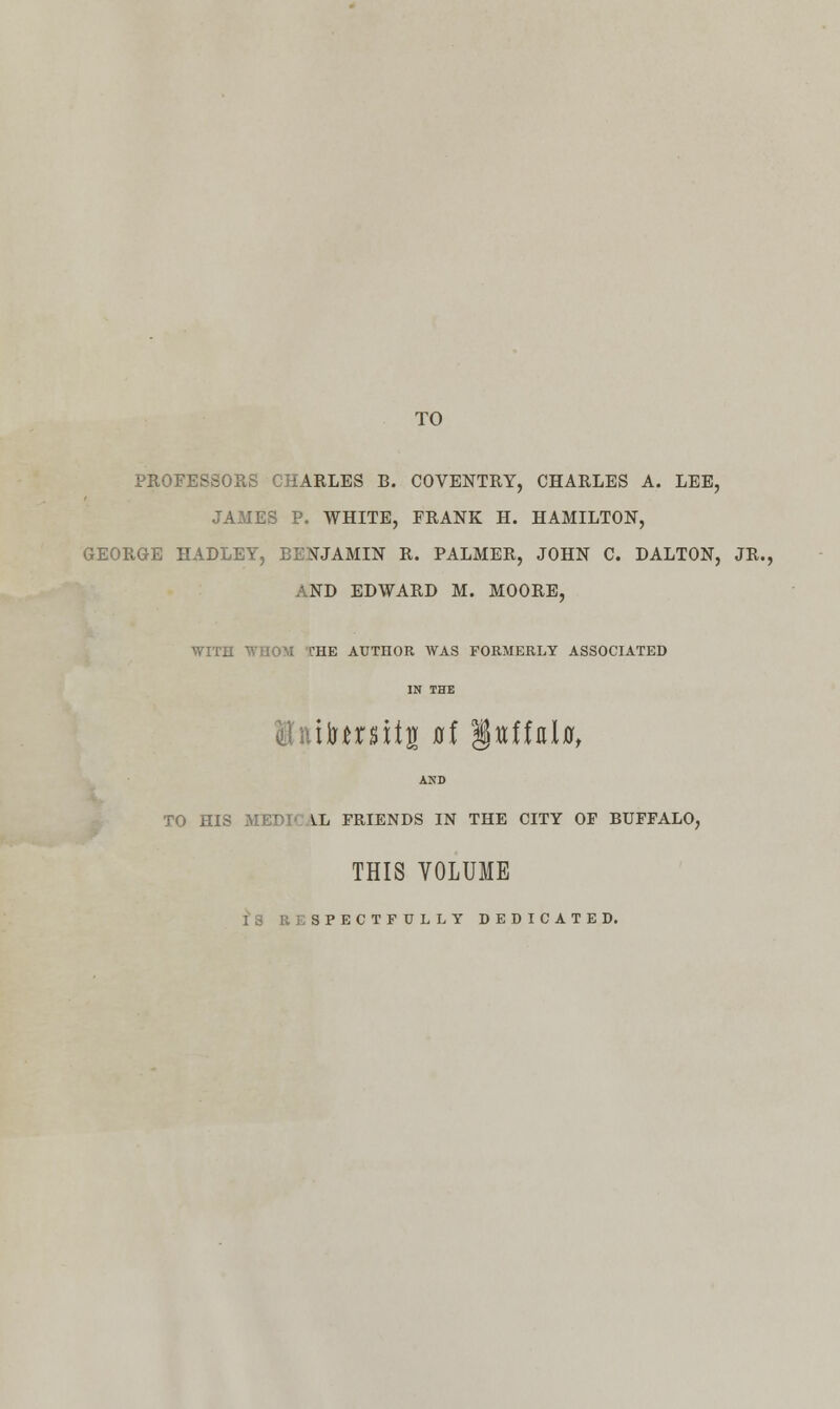 TO PROFESSORS CHARLES B. COVENTRY, CHARLES A. LEE, JAMES P. WHITE, FRANK H. HAMILTON, GEORGE HADLEY, BENJAMIN R. PALMER, JOHN C. DALTON, JR., AND EDWARD M. MOORE, WITH WHOM THE AUTHOR WAS FORMERLY ASSOCIATED IN THE liuiumtg at §ttffal0, AND TO HIS MEDIC !lL FRIENDS IN THE CITY OF BUFFALO, THIS VOLUME IS RESPECTFULLY DEDICATED.