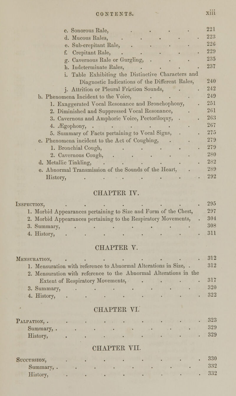 c. Sonorous Rale, .... d. Mucous Rales, . e. Sub-crepitant Rale, .... f. Crepitant Rale, . g. Cavernous Rale or Gurgling, h. Indeterminate Rales, . i. Table Exhibiting the Distinctive Characters and Diagnostic Indications of the Different Rales, j. Attrition or Pleural Friction Sounds, b. Phenomena Incident to the Voice, 1. Exaggerated Vocal Resonance and Bronchophony, 2. Diminished and Suppressed Vocal Resonance, 3. Cavernous and Amphoric Voice, Pectoriloquy, 4. iEgophony, ..... 5. Summary of Facts pertaining to Vocal Signs, c. Phenomena incident to the Act of Coughing, 1. Bronchial Cough, 2. Cavernous Cough, .... d. Metallic Tinkling, .... e. Abnormal Transmission of the Sounds of the Heart, History, ..... 221 228 226 229 235 237 240 242 249 251 2G1 2G3 2G7 275 279 279 280 282 289 292 CHAPTER IV. Inspection, ........ 1. Morbid Appearances pertaining to Size and Form of the Chest, 2. Morbid Appearances pertaining to the Respiratory Movements, 3. Summary, ....... 4. History, ........ CHAPTER V. Mensuration, ........ 1. Mensuration with reference to Abnormal Alterations in Size, . 2. Mensuration with reference to the Abnormal Alterations in the Extent of Respiratory Movements, .... 3. Summary, ....... 4. History, ........ Palpation, . Summary, History, Succussion, Summary, History, CHAPTER VI. CHAPTER VII. 295 297 304 308 311 312 312 317 320 322 323 329 329 330 332 332