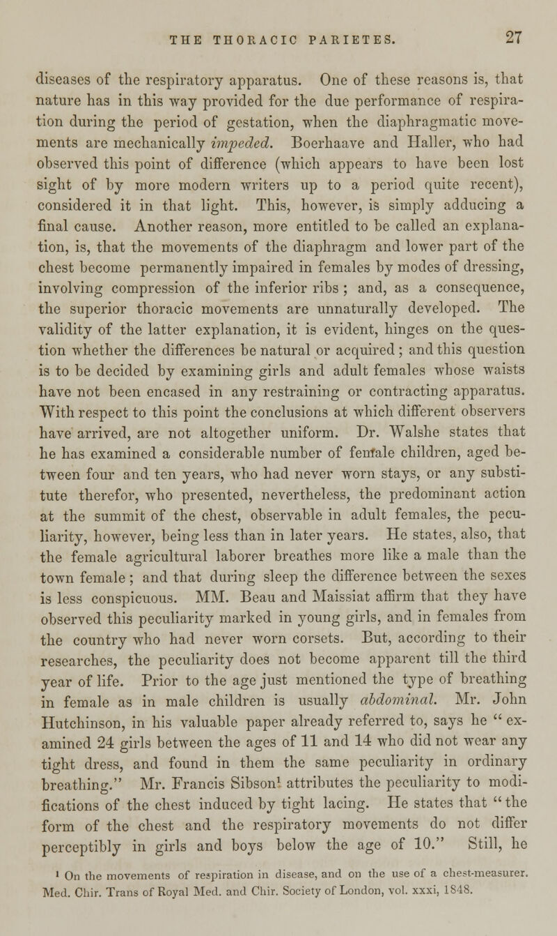 diseases of the respiratory apparatus. One of these reasons is, that nature has in this way provided for the due performance of respira- tion during the period of gestation, when the diaphragmatic move- ments are mechanically impeded. Boerhaave and Haller, who had observed this point of difference (which appears to have been lost sight of by more modern writers up to a period quite recent), considered it in that light. This, however, is simply adducing a final cause. Another reason, more entitled to be called an explana- tion, is, that the movements of the diaphragm and lower part of the chest become permanently impaired in females by modes of dressing, involving compression of the inferior ribs ; and, as a consequence, the superior thoracic movements are unnaturally developed. The validity of the latter explanation, it is evident, hinges on the ques- tion whether the differences be natural or acquired ; and this question is to be decided by examining girls and adult females whose waists have not been encased in any restraining or contracting apparatus. With respect to this point the conclusions at which different observers have arrived, are not altogether uniform. Dr. Walshe states that he has examined a considerable number of fenfale children, aged be- tween four and ten years, who had never worn stays, or any substi- tute therefor, who presented, nevertheless, the predominant action at the summit of the chest, observable in adult females, the pecu- liarity, however, being less than in later years. He states, also, that the female agricultural laborer breathes more like a male than the town female; and that during sleep the difference between the sexes is less conspicuous. MM. Beau and Maissiat affirm that they have observed this peculiarity marked in young girls, and in females from the country who had never worn corsets. But, according to their researches, the peculiarity does not become apparent till the third year of life. Prior to the age just mentioned the type of breathing in female as in male children is usually abdominal. Mr. John Hutchinson, in his valuable paper already referred to, says he  ex- amined 24 girls between the ages of 11 and 14 who did not wear any tight dress, and found in them the same peculiarity in ordinary breathing. Mr. Francis Sibson1 attributes the peculiarity to modi- fications of the chest induced by tight lacing. He states that  the form of the chest and the respiratory movements do not differ perceptibly in girls and boys below the age of 10. Still, he 1 On the movements of respiration in disease, and on the use of a chest-measurer. Med. Chir. Trans of Royal Med. and Chir. Society of London, vol. xxxi, 1848.