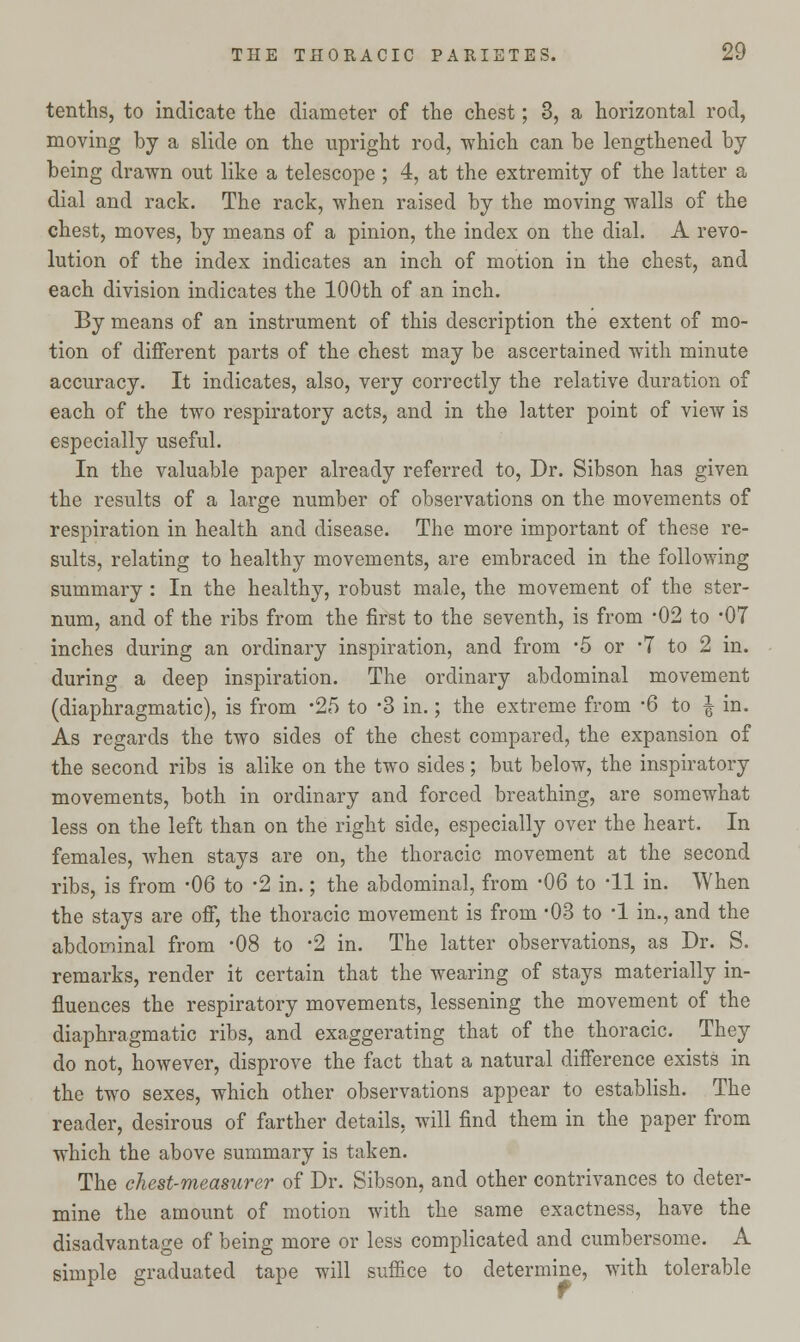 tenths, to indicate the diameter of the chest; 3, a horizontal rod, moving by a slide on the upright rod, which can be lengthened by being drawn out like a telescope ; 4, at the extremity of the latter a dial and rack. The rack, when raised by the moving walls of the chest, moves, by means of a pinion, the index on the dial. A revo- lution of the index indicates an inch of motion in the chest, and each division indicates the 100th of an inch. By means of an instrument of this description the extent of mo- tion of different parts of the chest may be ascertained with minute accuracy. It indicates, also, very correctly the relative duration of each of the two respiratory acts, and in the latter point of view is especially useful. In the valuable paper already referred to, Dr. Sibson has given the results of a large number of observations on the movements of respiration in health and disease. The more important of these re- sults, relating to healthy movements, are embraced in the following summary : In the healthy, robust male, the movement of the ster- num, and of the ribs from the first to the seventh, is from -02 to 07 inches during an ordinary inspiration, and from -5 or -7 to 2 in. during a deep inspiration. The ordinary abdominal movement (diaphragmatic), is from -25 to -3 in.; the extreme from -6 to | in. As regards the two sides of the chest compared, the expansion of the second ribs is alike on the two sides; but below, the inspiratory movements, both in ordinary and forced breathing, are somewhat less on the left than on the right side, especially over the heart. In females, when stays are on, the thoracic movement at the second ribs, is from -06 to -2 in.; the abdominal, from -06 to -11 in. When the stays are off, the thoracic movement is from -03 to -1 in., and the abdominal from -08 to -2 in. The latter observations, as Dr. S. remarks, render it certain that the wearing of stays materially in- fluences the respiratory movements, lessening the movement of the diaphragmatic ribs, and exaggerating that of the thoracic. They do not, however, disprove the fact that a natural difference exists in the two sexes, which other observations appear to establish. The reader, desirous of farther details, will find them in the paper from which the above summary is taken. The chest-measurer of Dr. Sibson, and other contrivances to deter- mine the amount of motion with the same exactness, have the disadvantage of being more or less complicated and cumbersome. A simple graduated tape will suffice to determine, with tolerable