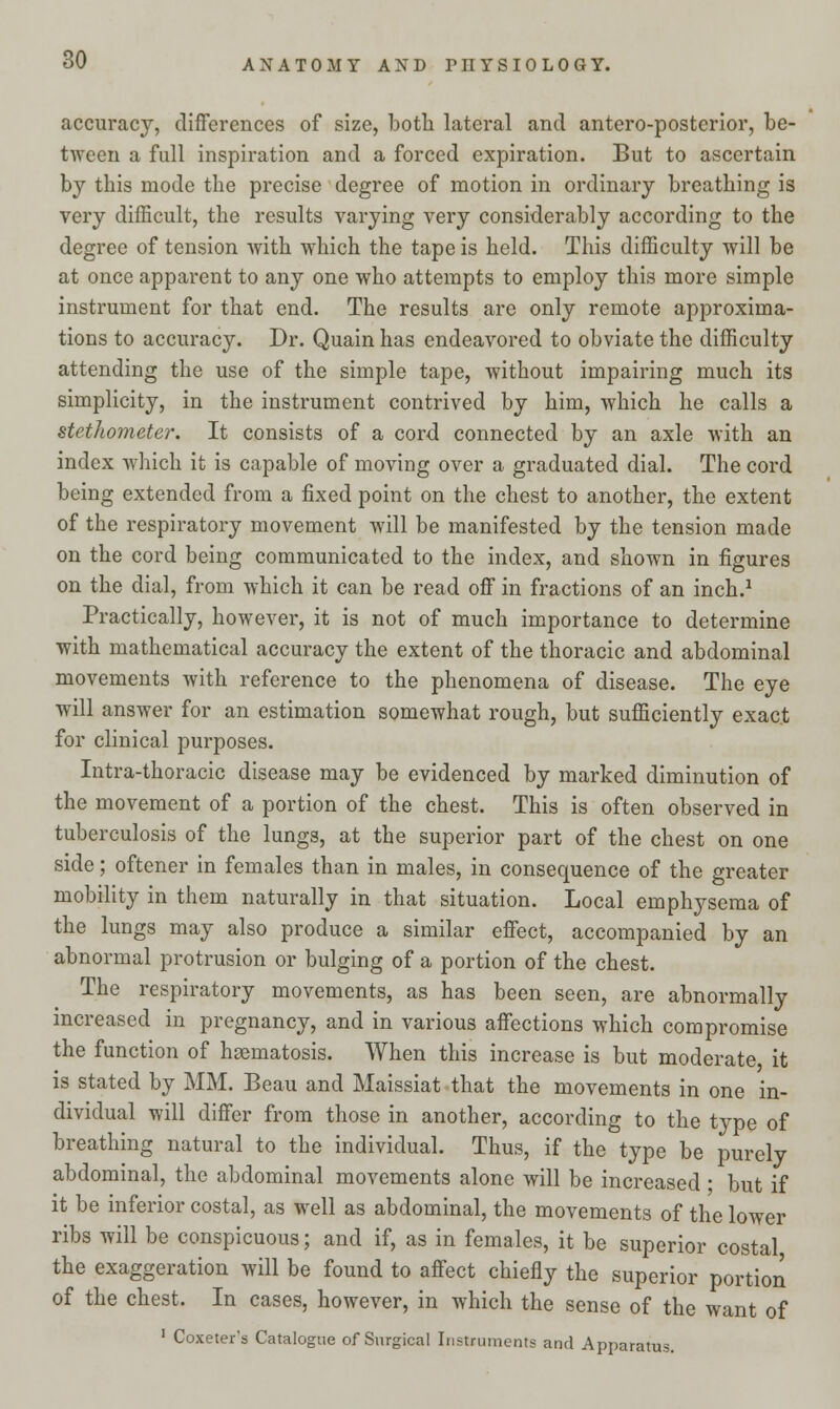 accuracy, differences of size, both lateral and antero-posterior, be- tween a full inspiration and a forced expiration. But to ascertain by this mode the precise degree of motion in ordinary breathing is very difficult, the results varying very considerably according to the degree of tension with which the tape is held. This difficulty will be at once apparent to any one who attempts to employ this more simple instrument for that end. The results are only remote approxima- tions to accuracy. Dr. Quain has endeavored to obviate the difficulty attending the use of the simple tape, without impairing much its simplicity, in the instrument contrived by him, which he calls a stethometer. It consists of a cord connected by an axle with an index which it is capable of moving over a graduated dial. The cord being extended from a fixed point on the chest to another, the extent of the respiratory movement will be manifested by the tension made on the cord being communicated to the index, and shown in figures on the dial, from which it can be read off in fractions of an inch.1 Practically, however, it is not of much importance to determine with mathematical accuracy the extent of the thoracic and abdominal movements with reference to the phenomena of disease. The eye will answer for an estimation somewhat rough, but sufficiently exact for clinical purposes. Intra-thoracic disease may be evidenced by marked diminution of the movement of a portion of the chest. This is often observed in tuberculosis of the lungs, at the superior part of the chest on one side; oftener in females than in males, in consequence of the greater mobility in them naturally in that situation. Local emphysema of the lungs may also produce a similar effect, accompanied by an abnormal protrusion or bulging of a portion of the chest. The respiratory movements, as has been seen, are abnormally increased in pregnancy, and in various affections which compromise the function of hsematosis. When this increase is but moderate, it is stated by MM. Beau and Maissiat that the movements in one in- dividual will differ from those in another, according to the type of breathing natural to the individual. Thus, if the type be purely abdominal, the abdominal movements alone will be increased • but if it be inferior costal, as well as abdominal, the movements of the lower ribs will be conspicuous; and if, as in females, it be superior costal the exaggeration will be found to affect chiefly the superior portion of the chest. In cases, however, in which the sense of the want of 1 Coxeter's Catalogue of Surgical Instruments and Apparatus.