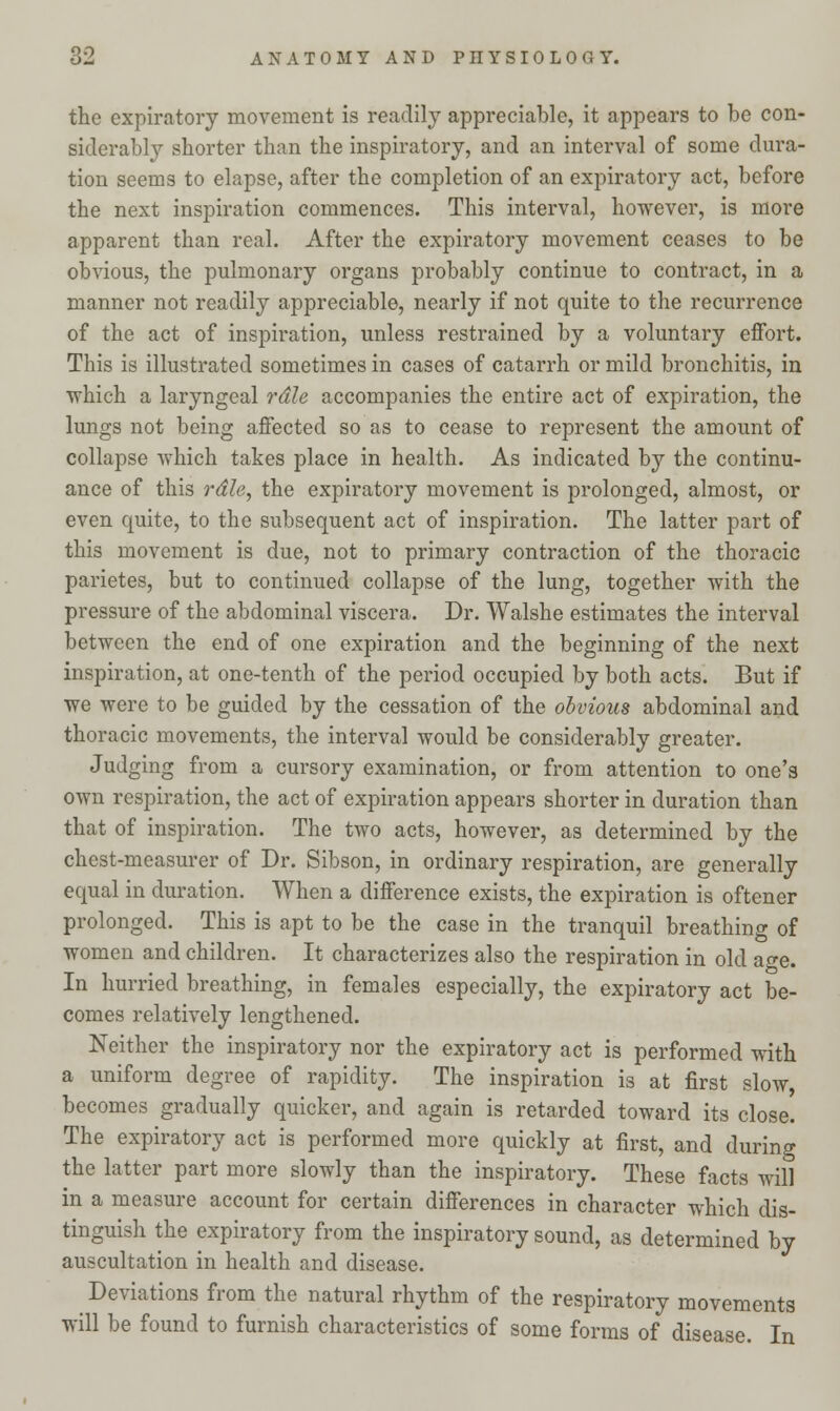 the expiratory movement is readily appreciable, it appears to be con- siderably shorter than the inspiratory, and an interval of some dura- tion seems to elapse, after the completion of an expiratory act, before the next inspiration commences. This interval, however, is more apparent than real. After the expiratory movement ceases to be obvious, the pulmonary organs probably continue to contract, in a manner not readily appreciable, nearly if not quite to the recurrence of the act of inspiration, unless restrained by a voluntary effort. This is illustrated sometimes in cases of catarrh or mild bronchitis, in which a laryngeal rdle accompanies the entire act of expiration, the lungs not being affected so as to cease to represent the amount of collapse which takes place in health. As indicated by the continu- ance of this rdle, the expiratory movement is prolonged, almost, or even quite, to the subsequent act of inspiration. The latter part of this movement is due, not to primary contraction of the thoracic parietes, but to continued collapse of the lung, together with the pressure of the abdominal viscera. Dr. Walshe estimates the interval between the end of one expiration and the beginning of the next inspiration, at one-tenth of the period occupied by both acts. But if we were to be guided by the cessation of the obvious abdominal and thoracic movements, the interval would be considerably greater. Judging from a cursory examination, or from attention to one's own respiration, the act of expiration appears shorter in duration than that of inspiration. The two acts, however, as determined by the chest-measurer of Dr. Sibson, in ordinary respiration, are generally equal in duration. When a difference exists, the expiration is oftener prolonged. This is apt to be the case in the tranquil breathing of women and children. It characterizes also the respiration in old age. In hurried breathing, in females especially, the expiratory act be- comes relatively lengthened. Neither the inspiratory nor the expiratory act is performed with a uniform degree of rapidity. The inspiration is at first slow, becomes gradually quicker, and again is retarded toward its close. The expiratory act is performed more quickly at first, and during the latter part more slowly than the inspiratory. These facts will in a measure account for certain differences in character which dis- tinguish the expiratory from the inspiratory sound, as determined by auscultation in health and disease. Deviations from the natural rhythm of the respiratory movements will be found to furnish characteristics of some forms of disease. In