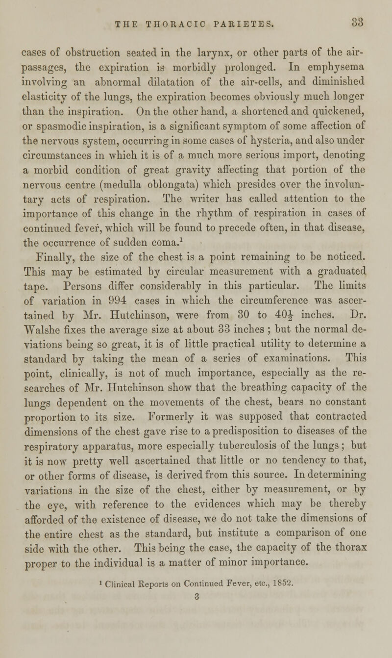 cases of obstruction seated in the larynx, or other parts of the air- passages, the expiration is morbidly prolonged. In emphysema involving an abnormal dilatation of the air-cells, and diminished elasticity of the lungs, the expiration becomes obviously much longer than the inspiration. On the other hand, a shortened and quickened, or spasmodic inspiration, is a significant symptom of some affection of the nervous system, occurring in some cases of hysteria, and also under circumstances in which it is of a much more serious import, denoting a morbid condition of great gravity affecting that portion of the nervous centre (medulla oblongata) which presides over the involun- tary acts of respiration. The writer has called attention to the importance of this change in the rhythm of respiration in cases of continued fever, which will be found to precede often, in that disease, the occurrence of sudden coma.1 Finally, the size of the chest is a point remaining to be noticed. This may be estimated by circular measurement with a graduated tape. Persons differ considerably in this particular. The limits of variation in 994 cases in which the circumference was ascer- tained by Mr. Hutchinson, were from 30 to 40J inches. Dr. Walshe fixes the average size at about 33 inches ; but the normal de- viations being so great, it is of little practical utility to determine a standard by taking the mean of a series of examinations. This point, clinically, is not of much importance, especially as the re- searches of Mr. Hutchinson show that the breathing capacity of the lungs dependent on the movements of the chest, bears no constant proportion to its size. Formerly it was supposed that contracted dimensions of the chest gave rise to a predisposition to diseases of the respiratory apparatus, more especially tuberculosis of the lungs ; but it is now pretty well ascertained that little or no tendency to that, or other forms of disease, is derived from this source. In determining variations in the size of the chest, either by measurement, or by the eye, with reference to the evidences which may be thereby afforded of the existence of disease, we do not take the dimensions of the entire chest as the standard, but institute a comparison of one side with the other. This being the case, the capacity of the thorax proper to the individual is a matter of minor importance. 1 Clinical Reports on Continued Fever, etc., 1852. 3