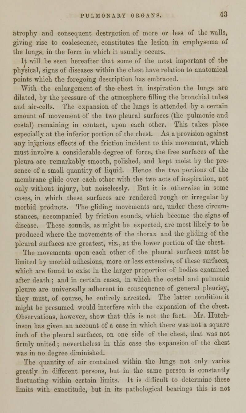 atrophy and consequent destruction of more or less of the walls, giving rise to coalescence, constitutes the lesion in emphysema of the lungs, in the form in which it usually occurs. It will be seen hereafter that some of the most important of the physical, signs of diseases within the chest have relation to anatomical points which the foregoing description has embraced. With the enlargement of the chest in inspiration the lungs are dilated, by the pressure of the atmosphere filling the bronchial tubes and air-cells. The expansion of the lungs is attended by a certain amount of movement of the two pleural surfaces (the pulmonic and costal) remaining in contact, upon each other. This takes place especially at the inferior portion of the chest. As a provision against any injurious effects of the friction incident to this movement, which must involve a considerable degree of force, the free surfaces of the pleura are remarkably smooth, polished, and kept moist by the pre- sence of a small quantity of liquid. Hence the two portions of the membrane glide over each other with the two acts of inspiration, not only without injury, but noiselessly. But it is otherwise in some cases, in which these surfaces are rendered rough or irregular by morbid products. The gliding movements are, under these circum- stances, accompanied by friction sounds, which become the signs of disease. These sounds, as might be expected, are most likely to be produced where the movements of the thorax and the gliding of the pleural surfaces are greatest, viz., at the lower portion of the chest. The movements upon each other of the pleural surfaces must be limited by morbid adhesions, more or less extensive, of these surfaces, which are found to exist in the larger proportion of bodies examined after death ; and in certain cases, in which the costal and pulmonic pleurse are universally adherent in consequence of general pleurisy, they must, of course, be entirely arrested. The latter condition it might be presumed would interfere with the expansion of the chest. Observations, however, show that this is not the fact. Mr. Hutch- inson has given an account of a case in which there was not a square inch of the pleural surfaces, on one side of the chest, that was not firmly united; nevertheless in this case the expansion of the chest was in no degree diminished. The quantity of air contained within the lungs not only varies greatly in different persons, but in the same person is constantly fluctuating within certain limits. It is difiicult to determine these limits with exactitude, but in its pathological bearings this is not