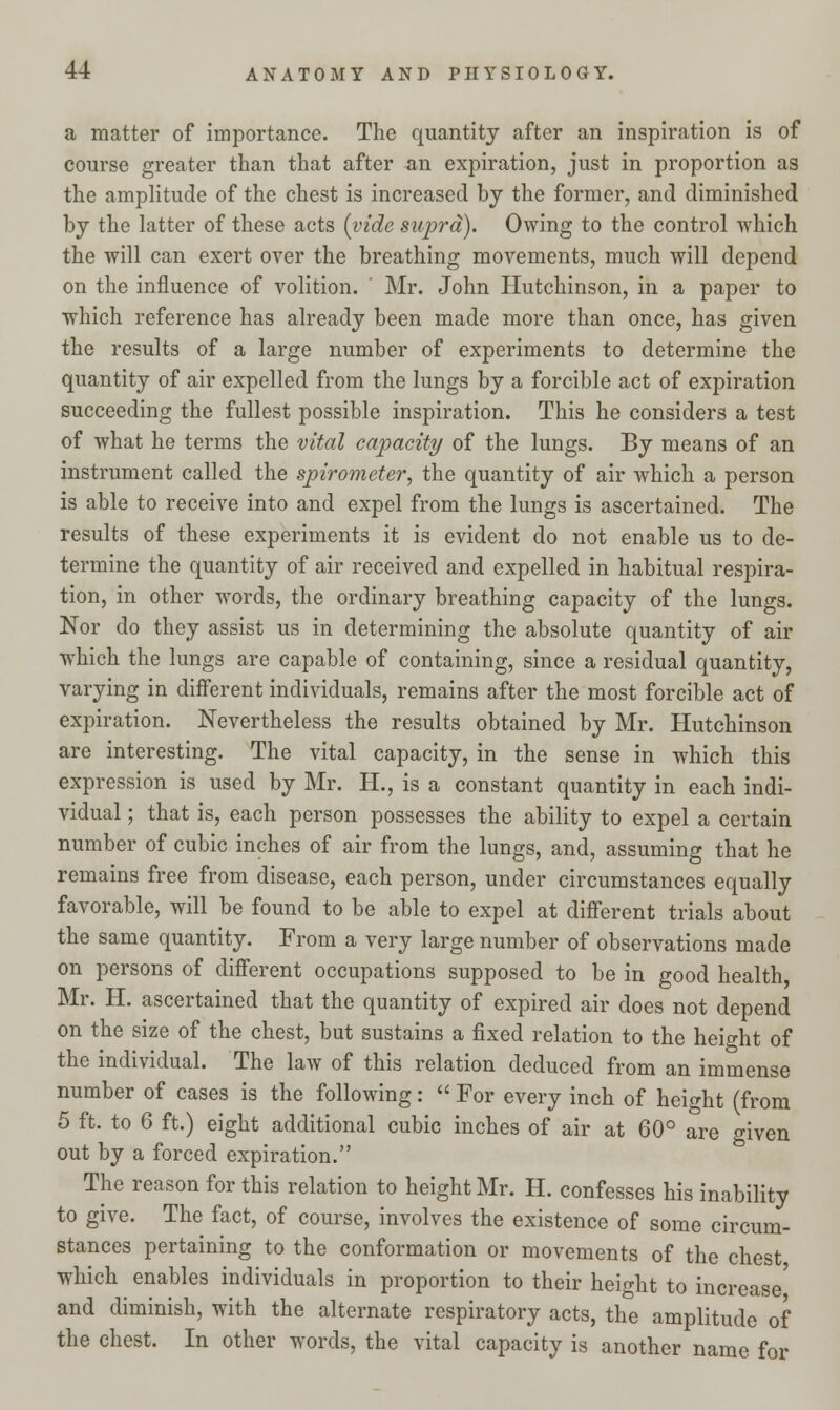 a matter of importance. The quantity after an inspiration is of course greater than that after an expiration, just in proportion as the amplitude of the chest is increased by the former, and diminished by the latter of these acts [vide supra). Owing to the control which the will can exert over the breathing movements, much will depend on the influence of volition. Mr. John Hutchinson, in a paper to which reference has already been made more than once, has given the results of a large number of experiments to determine the quantity of air expelled from the lungs by a forcible act of expiration succeeding the fullest possible inspiration. This he considers a test of what he terms the vital capacity of the lungs. By means of an instrument called the spirometer, the quantity of air which a person is able to receive into and expel from the lungs is ascertained. The results of these experiments it is evident do not enable us to de- termine the quantity of air received and expelled in habitual respira- tion, in other words, the ordinary breathing capacity of the lungs. Nor do they assist us in determining the absolute quantity of air which the lungs are capable of containing, since a residual quantity, varying in different individuals, remains after the most forcible act of expiration. Nevertheless the results obtained by Mr. Hutchinson are interesting. The vital capacity, in the sense in which this expression is used by Mr. H., is a constant quantity in each indi- vidual ; that is, each person possesses the ability to expel a certain number of cubic inches of air from the lungs, and, assuming that he remains free from disease, each person, under circumstances equally favorable, will be found to be able to expel at different trials about the same quantity. From a very large number of observations made on persons of different occupations supposed to be in good health, Mr. H. ascertained that the quantity of expired air does not depend on the size of the chest, but sustains a fixed relation to the height of the individual. The law of this relation deduced from an immense number of cases is the following:  For every inch of height (from 5 ft. to 6 ft.) eight additional cubic inches of air at 60° are given out by a forced expiration. The reason for this relation to height Mr. H. confesses his inability to give. The fact, of course, involves the existence of some circum- stances pertaining to the conformation or movements of the chest which enables individuals in proportion to their height to increase' and diminish, with the alternate respiratory acts, the amplitude of the chest. In other words, the vital capacity is another name for