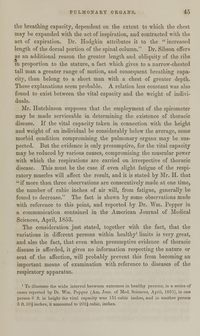 the breathing capacity, dependent on the extent to which the chest may be expanded with the act of inspiration, and contracted with the act of expiration. Dr. Hodglun attributes it to the  increased length of the dorsal portion of the spinal column. Dr. Sibson offers as an additional reason the greater length and obliquity of the ribs in proportion to the stature, a fact which gives to a narrow-chested tall man a greater range of motion, and consequent breathing capa- city, than belong to a short man with a chest of greater depth. These explanations seem probable. A relation less constant was also found to exist between the vital capacity and the weight of indivi- duals. Mr. Hutchinson supposes that the employment of the spirometer may be made serviceable in determining the existence of thoracic disease. If the vital capacity taken in connection with the height and weight of an individual be considerably below the average, some morbid condition compromising the pulmonary organs may be sus- pected. But the evidence is only presumptive, for the vital capacity may be reduced by various causes, compromising the muscular power with which the respirations are carried on irrespective of thoracic disease. This must be the case if even slight fatigue of the respi- ratory muscles will affect the result, and it is stated by Mr. H. that if more than three observations are consecutively made at one time, the number of cubic inches of air will, from fatigue, generally be found to decrease. The fact is shown by some observations made with reference to this point, and reported by Dr. Wm. Pepper in a communication contained in the American Journal of Medical Sciences, April, 1853. The consideration just stated, together with the fact, that the variations in different persons within healthy1 limits is very great, and also the fact, that even when presumptive evidence of thoracic disease is afforded, it gives no information respecting the nature or seat of the affection, will probably prevent this from becoming an important means of examination with reference to diseases of the respiratory apparatus. 1 To illustrate the wide interval between extremes in healthy persons, in a series of cases reported by Dr. Wm. Pepper (Am. Jour, of Med. Sciences, April, 1853), in one person 6 ft. in height the vital capacity was 151 cubic inches, and in another person 5 ft. 10^ inches, it amounted to 202^ cubic, inches.