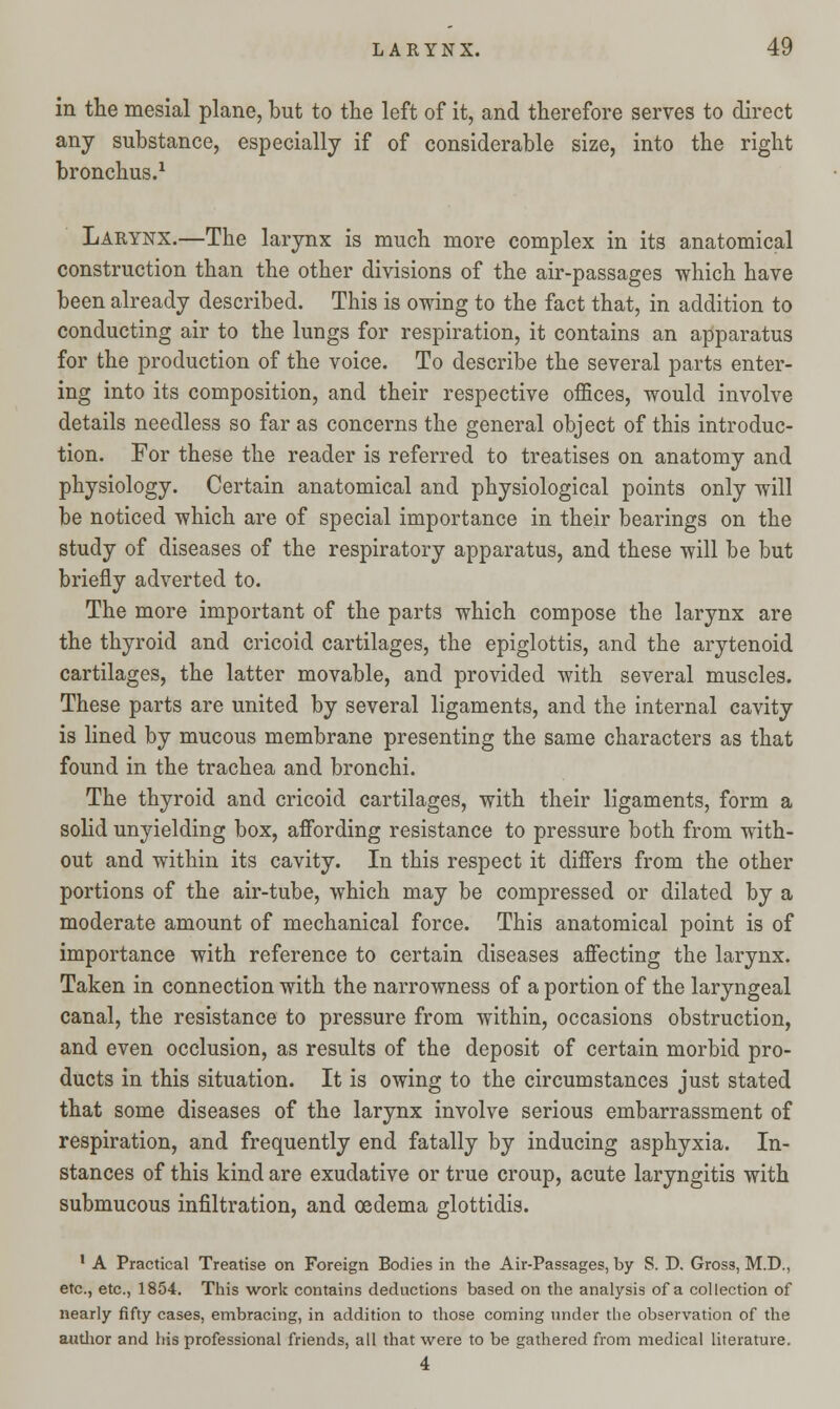 in the mesial plane, but to the left of it, and therefore serves to direct any substance, especially if of considerable size, into the right bronchus.1 Larynx.—The larynx is much more complex in its anatomical construction than the other divisions of the air-passages which have been already described. This is owing to the fact that, in addition to conducting air to the lungs for respiration, it contains an apparatus for the production of the voice. To describe the several parts enter- ing into its composition, and their respective offices, would involve details needless so far as concerns the general object of this introduc- tion. For these the reader is referred to treatises on anatomy and physiology. Certain anatomical and physiological points only will be noticed which are of special importance in their bearings on the study of diseases of the respiratory apparatus, and these will be but briefly adverted to. The more important of the parts which compose the larynx are the thyroid and cricoid cartilages, the epiglottis, and the arytenoid cartilages, the latter movable, and provided with several muscles. These parts are united by several ligaments, and the internal cavity is lined by mucous membrane presenting the same characters as that found in the trachea and bronchi. The thyroid and cricoid cartilages, with their ligaments, form a solid unyielding box, affording resistance to pressure both from with- out and within its cavity. In this respect it differs from the other portions of the air-tube, which may be compressed or dilated by a moderate amount of mechanical force. This anatomical point is of importance with reference to certain diseases affecting the larynx. Taken in connection with the narrowness of a portion of the laryngeal canal, the resistance to pressure from within, occasions obstruction, and even occlusion, as results of the deposit of certain morbid pro- ducts in this situation. It is owing to the circumstances just stated that some diseases of the larynx involve serious embarrassment of respiration, and frequently end fatally by inducing asphyxia. In- stances of this kind are exudative or true croup, acute laryngitis with submucous infiltration, and oedema glottidis. 1 A Practical Treatise on Foreign Bodies in the Air-Passages, by S. D. Gross, M.D., etc., etc., 1854. This work contains deductions based on the analysis of a collection of nearly fifty cases, embracing, in addition to those coming under the observation of the author and his professional friends, all that were to be gathered from medical literature. 4