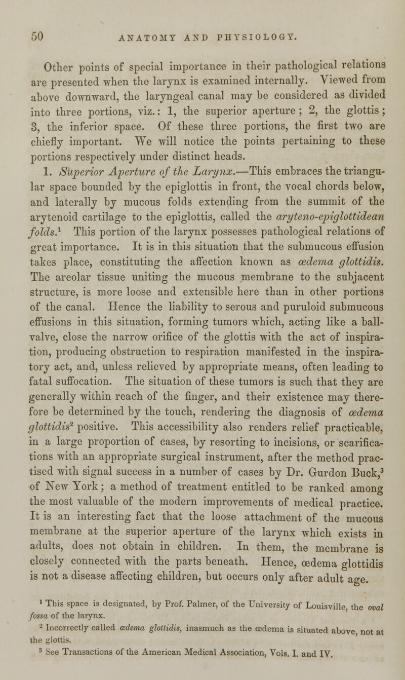 Other points of special importance in their pathological relations are presented when the larynx is examined internally. Viewed from above downward, the laryngeal canal may be considered as divided into three portions, viz.: 1, the superior aperture ; 2, the glottis; 3, the inferior space. Of these three portions, the first two are chiefly important. We will notice the points pertaining to these portions respectively under distinct heads. 1. Superior Aperture of the Larynx.—This embraces the triangu- lar space bounded by the epiglottis in front, the vocal chords below, and laterally by mucous folds extending from the summit of the arytenoid cartilage to the epiglottis, called the aryteno-epiglottidean folds.1 This portion of the larynx possesses pathological relations of great importance. It is in this situation that the submucous effusion takes place, constituting the affection known as oedema glottidis. The areolar tissue uniting the mucous membrane to the subjacent structure, is more loose and extensible here than in other portions of the canal. Hence the liability to serous and puruloid submucous effusions in this situation, forming tumors which, acting like a ball- valve, close the narrow orifice of the glottis with the act of inspira- tion, producing obstruction to respiration manifested in the inspira- tory act, and, unless relieved by appropriate means, often leading to fatal suffocation. The situation of these tumors is such that they are generally within reach of the finger, and their existence may there- fore be determined by the touch, rendering the diagnosis of oedema glottidis2, positive. This accessibility also renders relief practicable, in a large proportion of cases, by resorting to incisions, or scarifica- tions with an appropriate surgical instrument, after the method prac- tised with signal success in a number of cases by Dr. Gurdon Buck,3 of New York; a method of treatment entitled to be ranked among the most valuable of the modern improvements of medical practice. It is an interesting fact that the loose attachment of the mucous membrane at the superior aperture of the larynx which exists in adults, does not obtain in children. In them, the membrane is closely connected with the parts beneath. Hence, oedema glottidis is not a disease affecting children, but occurs only after adult age. 1 This space is designated, by Prof. Palmer, of the University of Louisville, the oval fossa of the larynx. 2 Incorrectly called ozdema glottidis, inasmuch as the oedema is situated above not at the glottis. 3 See Transactions of the American Medical Association, Vols. I. and IV.