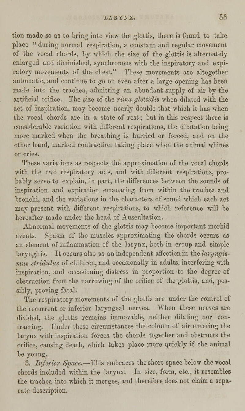 tion made so as to bring into view the glottis, there is found to take place  during normal respiration, a constant and regular movement of the vocal chords, by which the size of the glottis is alternately enlarged and diminished, synchronous with the inspiratory and expi- ratory movements of the chest. These movements are altogether automatic, and continue to go on even after a large opening has been made into the trachea, admitting an abundant supply of air by the artificial orifice. The size of the rima glottidis when dilated with the act of inspiration, may become nearly double that which it has when the vocal chords are in a state of rest; but in this respect there is considerable variation with different respirations, the dilatation being more marked when the breathing is hurried or forced, and on the other hand, marked contraction taking place when the animal whines or cries. These variations as respects the approximation of the vocal chords with the two respiratory acts, and with different respirations, pro- bably serve to explain, in part, the differences between the sounds of inspiration and expiration emanating from within the trachea and bronchi, and the variations in the characters of sound which each act may present with different respirations, to which reference will be hereafter made under the head of Auscultation. Abnormal movements of the glottis may become important morbid events. Spasm of the muscles approximating the chords occurs as an element of inflammation of the larynx, both in croup and simple laryngitis. It occurs also as an independent affection in the laryngis- mus stridulus of children, and occasionally in adults, interfering with inspiration, and occasioning distress in proportion to the degree of obstruction from the narrowing of the orifice of the glottis, and, pos- sibly, proving fatal. The respiratory movements of the glottis are under the control of the recurrent or inferior laryngeal nerves. When these nerves are divided, the glottis remains immovable, neither dilating nor con- tracting. Under these circumstances the column of air entering the larynx with inspiration forces the chords together and obstructs the orifice, causing death, which takes place more quickly if the animal be young. 3. Inferior Space.—This embraces the short space below the vocal chords included within the larynx. In size, form, etc., it resembles the trachea into which it merges, and therefore does not claim a sepa- rate description.