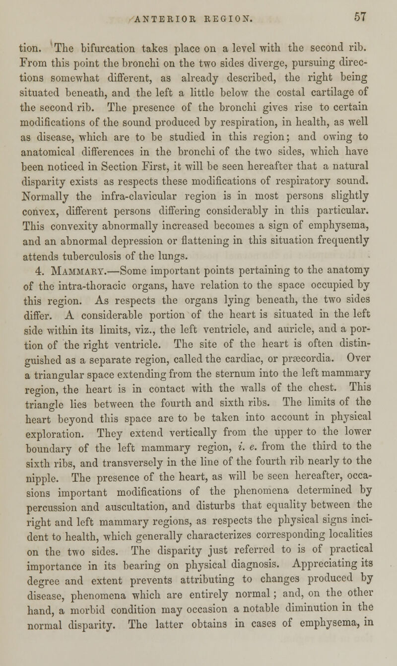 tion. The bifurcation takes place on a level with the second rib. From this point the bronchi on the two sides diverge, pursuing direc- tions somewhat different, as already described, the right being situated beneath, and the left a little below the costal cartilage of the second rib. The presence of the bronchi gives rise to certain modifications of the sound produced by respiration, in health, as well as disease, which are to be studied in this region; and owing to anatomical differences in the bronchi of the two sides, which have been noticed in Section First, it will be seen hereafter that a natural disparity exists as respects these modifications of respiratory sound. Normally the infra-clavicular region is in most persons slightly convex, different persons differing considerably in this particular. This convexity abnormally increased becomes a sign of emphysema, and an abnormal depression or flattening in this situation frequently attends tuberculosis of the lungs. 4. Mammary.—Some important points pertaining to the anatomy of the intra-thoracic organs, have relation to the space occupied by this region. As respects the organs lying beneath, the two sides differ. A considerable portion of the heart is situated in the left side within its limits, viz., the left ventricle, and auricle, and a por- tion of the right ventricle. The site of the heart is often distin- guished as a separate region, called the cardiac, or prascordia. Over a triangular space extending from the sternum into the left mammary region, the heart is in contact with the walls of the chest. This triangle lies between the fourth and sixth ribs. The limits of the heart beyond this space are to be taken into account in physical exploration. They extend vertically from the upper to the lower boundary of the left mammary region, i. e. from the third to the sixth ribs, and transversely in the line of the fourth rib nearly to the nipple. The presence of the heart, as will be seen hereafter, occa- sions important modifications of the phenomena determined by percussion and auscultation, and disturbs that equality between the right and left mammary regions, as respects the physical signs inci- dent to health, which generally characterizes corresponding localities on the two sides. The disparity just referred to is of practical importance in its bearing on physical diagnosis. Appreciating its degree and extent prevents attributing to changes produced by disease, phenomena which are entirely normal; and, on the other hand, a morbid condition may occasion a notable diminution in the normal disparity. The latter obtains in cases of emphysema, in