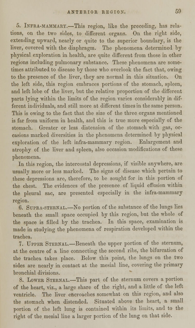 5. Infra-mammary.—This region, like the preceding, has rela- tions, on the two sides, to different organs. On the right side, extending upward, nearly or quite to the superior boundary, is the liver, covered with the diaphragm. The phenomena determined by physical exploration in health, are quite different from those in other regions including pulmonary substance. These phenomena are some- times attributed to disease by those who overlook the fact that, owing to the presence of the liver, they are normal in this situation. On the left side, this region embraces portions of the stomach, spleen, and left lobe of the liver, but the relative proportion of the different parts lying within the limits of the region varies considerably in dif- ferent individuals, and still more at different times in the same person. This is owing to the fact that the size of the three organs mentioned is far from uniform in health, and this is true more especially of the stomach. Greater or less distension of the stomach with gas, oc- casions marked diversities in the phenomena determined by physical exploration of the left infra-mammary region. Enlargement and atrophy of the liver and spleen, also occasion modifications of these phenomena. In this region, the intercostal depressions, if visible anywhere, are usually more or less marked. The signs of disease which pertain to these depressions are, therefore, to be sought for in this portion of the chest. The evidences of the presence of liquid effusion within the pleural sac, are presented especially in the infra-mammary region. 6. Supra-sternal.—No portion of the substance of the lungs lies beneath the small space occupied by this region, but the whole of the space is filled by the trachea. In this space, examination is made in studying the phenomena of respiration developed within the trachea. 7. Upper Sternal.—Beneath the upper portion of the sternum, at the centre of a line connecting the second ribs, the bifurcation of the trachea takes place. Below this point, the lungs on the two sides are nearly in contact at the mesial line, covering the primary bronchial divisions. 8. Lower Sternal.—This part of the sternum covers a portion of the heart, viz., a large share of the right, and a little of the left ventricle. The liver encroaches somewhat on this region, and also the stomach when distended. Situated above the heart, a small portion of the left lung is contained within its limits, and to the right of the mesial line a larger portion of the lung on that side.