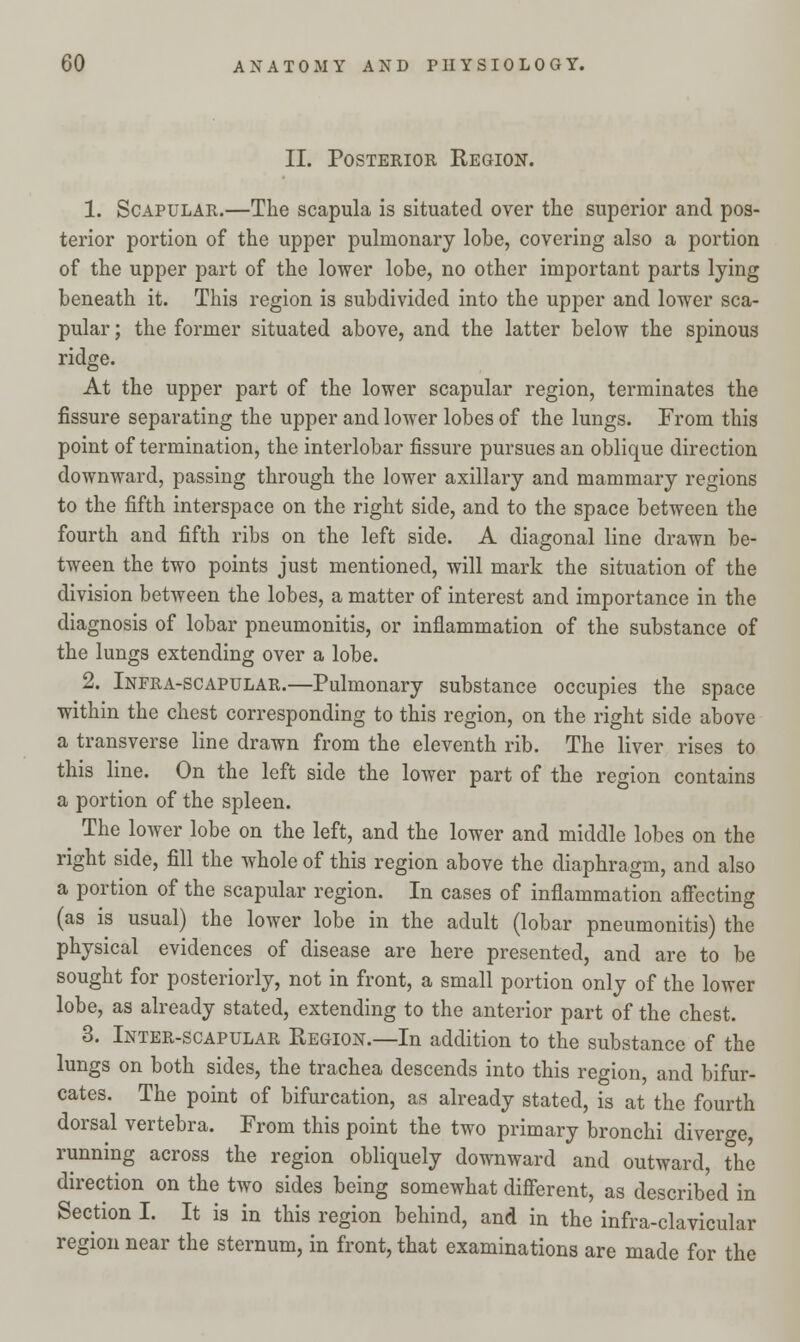 II. Posterior Region. 1. Scapular.—The scapula is situated over the superior and pos- terior portion of the upper pulmonary lobe, covering also a portion of the upper part of the lower lobe, no other important parts lying beneath it. This region is subdivided into the upper and lower sca- pular ; the former situated above, and the latter below the spinous ridge. At the upper part of the lower scapular region, terminates the fissure separating the upper and lower lobes of the lungs. From this point of termination, the interlobar fissure pursues an oblique direction downward, passing through the lower axillary and mammary regions to the fifth interspace on the right side, and to the space between the fourth and fifth ribs on the left side. A diagonal line drawn be- tween the two points just mentioned, will mark the situation of the division between the lobes, a matter of interest and importance in the diagnosis of lobar pneumonitis, or inflammation of the substance of the lungs extending over a lobe. 2. Infra-scapular.—Pulmonary substance occupies the space within the chest corresponding to this region, on the right side above a transverse line drawn from the eleventh rib. The liver rises to this line. On the left side the lower part of the region contains a portion of the spleen. The lower lobe on the left, and the lower and middle lobes on the right side, fill the whole of this region above the diaphragm, and also a portion of the scapular region. In cases of inflammation affecting (as is usual) the lower lobe in the adult (lobar pneumonitis) the physical evidences of disease are here presented, and are to be sought for posteriorly, not in front, a small portion only of the lower lobe, as already stated, extending to the anterior part of the chest. 3. Inter-scapular Region.—In addition to the substance of the lungs on both sides, the trachea descends into this region, and bifur- cates. The point of bifurcation, as already stated, is at the fourth dorsal vertebra. From this point the two primary bronchi diverge, running across the region obliquely downward and outward, the direction on the two sides being somewhat different, as described in Section I. It is in this region behind, and in the infra-clavicular region near the sternum, in front, that examinations are made for the