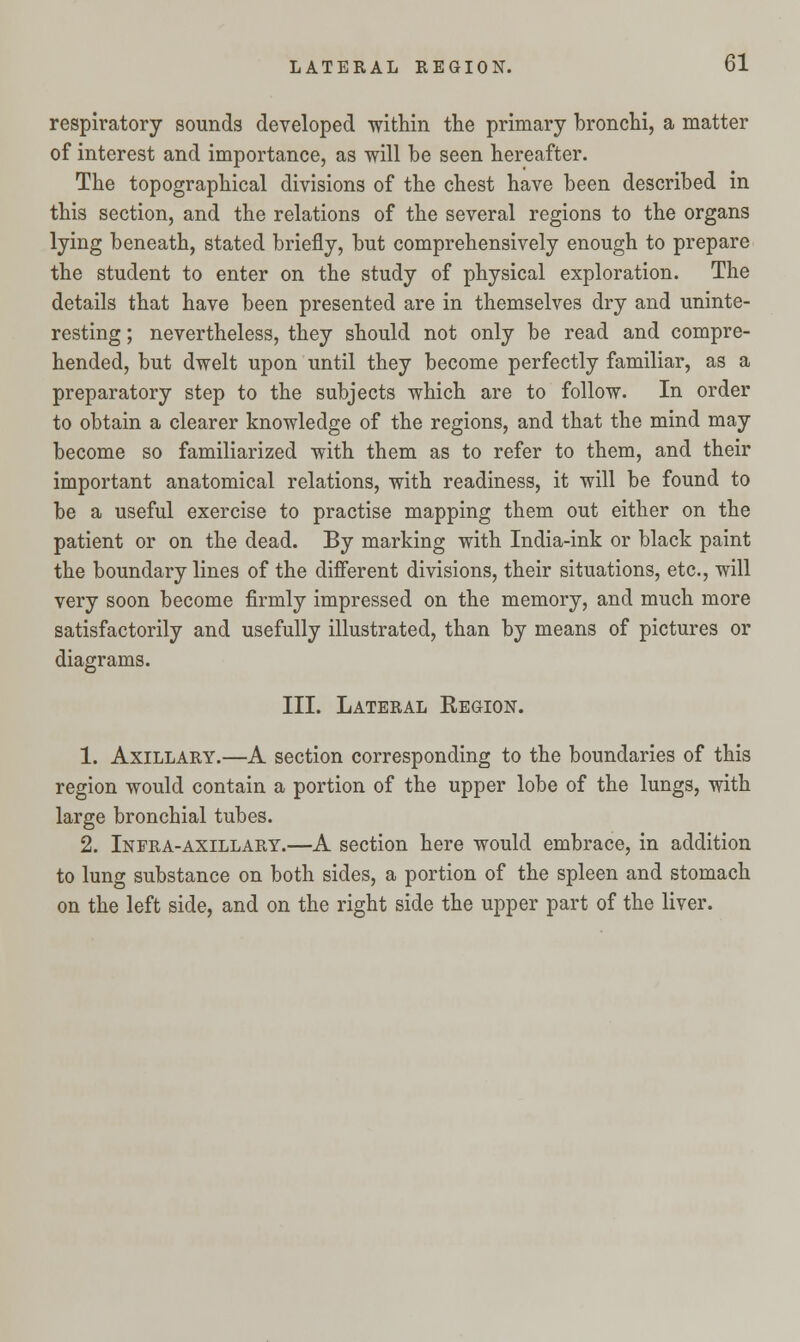 respiratory sounds developed -within the primary bronchi, a matter of interest and importance, as will be seen hereafter. The topographical divisions of the chest have been described in this section, and the relations of the several regions to the organs lying beneath, stated briefly, but comprehensively enough to prepare the student to enter on the study of physical exploration. The details that have been presented are in themselves dry and uninte- resting ; nevertheless, they should not only be read and compre- hended, but dwelt upon until they become perfectly familiar, as a preparatory step to the subjects which are to follow. In order to obtain a clearer knowledge of the regions, and that the mind may become so familiarized with them as to refer to them, and their important anatomical relations, with readiness, it will be found to be a useful exercise to practise mapping them out either on the patient or on the dead. By marking with India-ink or black paint the boundary lines of the different divisions, their situations, etc., will very soon become firmly impressed on the memory, and much more satisfactorily and usefully illustrated, than by means of pictures or diagrams. III. Lateral Eegion. 1. Axillary.—A section corresponding to the boundaries of this region would contain a portion of the upper lobe of the lungs, with large bronchial tubes. 2. Infra-axillary.—A section here would embrace, in addition to lung substance on both sides, a portion of the spleen and stomach on the left side, and on the right side the upper part of the liver.