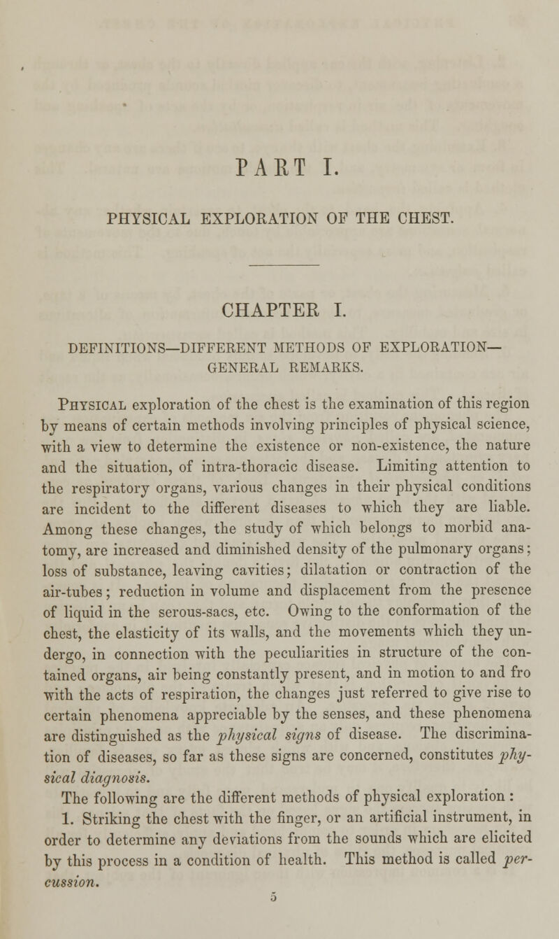 PHYSICAL EXPLORATION OF THE CHEST. CHAPTER I. DEFINITIONS—DIFFERENT METHODS OF EXPLORATION- GENERAL REMARKS. Physical exploration of the chest is the examination of this region by means of certain methods involving principles of physical science, with a view to determine the existence or non-existence, the nature and the situation, of intra-thoracic disease. Limiting attention to the respiratory organs, various changes in their physical conditions are incident to the different diseases to which they are liable. Among these changes, the study of which belongs to morbid ana- tomy, are increased and diminished density of the pulmonary organs; loss of substance, leaving cavities; dilatation or contraction of the air-tubes; reduction in volume and displacement from the presence of liquid in the serous-sacs, etc. Owing to the conformation of the chest, the elasticity of its walls, and the movements which they un- dergo, in connection with the peculiarities in structure of the con- tained organs, air being constantly present, and in motion to and fro with the acts of respiration, the changes just referred to give rise to certain phenomena appreciable by the senses, and these phenomena are distinguished as the physical signs of disease. The discrimina- tion of diseases, so far as these signs are concerned, constitutes phy- sical diagnosis. The following are the different methods of physical exploration : 1. Striking the chest with the finger, or an artificial instrument, in order to determine any deviations from the sounds which are elicited by this process in a condition of health. This method is called per- cussion.