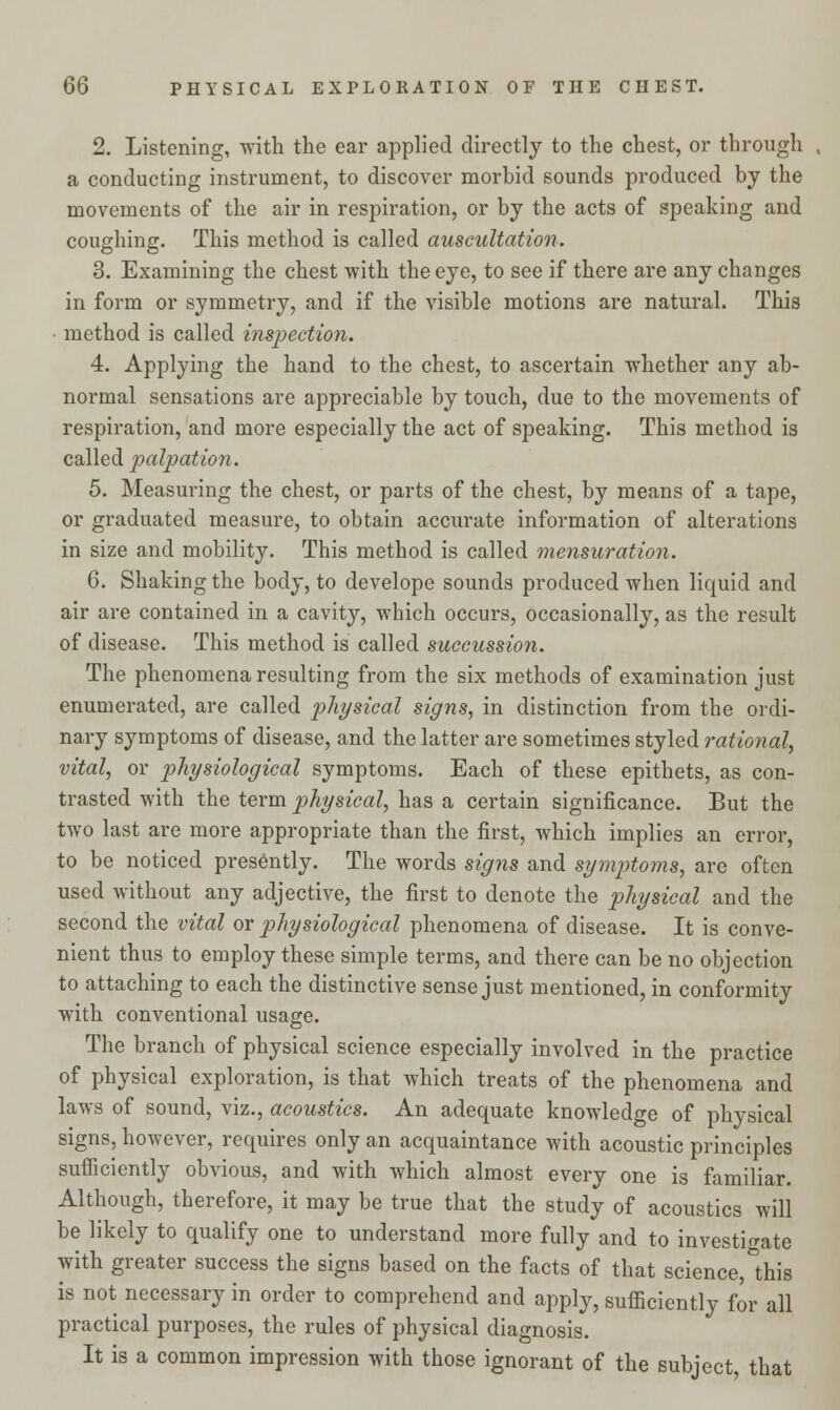 2. Listening, with the ear applied directly to the chest, or through a conducting instrument, to discover morbid sounds produced by the movements of the air in respiration, or by the acts of speaking and coughing. This method is called auscultation. 3. Examining the chest with the eye, to see if there are any changes in form or symmetry, and if the visible motions are natural. This method is called inspection. 4. Applying the hand to the chest, to ascertain whether any ab- normal sensations are appreciable by touch, due to the movements of respiration, and more especially the act of speaking. This method is called palpation. 5. Measuring the chest, or parts of the chest, by means of a tape, or graduated measure, to obtain accurate information of alterations in size and mobility. This method is called mensuration. 6. Shaking the body, to develope sounds produced when liquid and air are contained in a cavity, which occurs, occasionally, as the result of disease. This method is called succussion. The phenomena resulting from the six methods of examination just enumerated, are called physical signs, in distinction from the ordi- nary symptoms of disease, and the latter are sometimes styled rational, vital, or physiological symptoms. Each of these epithets, as con- trasted with the term physical, has a certain significance. But the two last are more appropriate than the first, which implies an error, to be noticed presently. The words signs and symptoms, are often used without any adjective, the first to denote the physical and the second the vital or physiological phenomena of disease. It is conve- nient thus to employ these simple terms, and there can be no objection to attaching to each the distinctive sense just mentioned, in conformity with conventional usage. The branch of physical science especially involved in the practice of physical exploration, is that which treats of the phenomena and laws of sound, viz., acoustics. An adequate knowledge of physical signs, however, requires only an acquaintance with acoustic principles sufficiently obvious, and with which almost every one is familiar. Although, therefore, it may be true that the study of acoustics will be likely to qualify one to understand more fully and to investigate with greater success the signs based on the facts of that science, this is not necessary in order to comprehend and apply, sufficiently for all practical purposes, the rules of physical diagnosis. It is a common impression with those ignorant of the subject, that