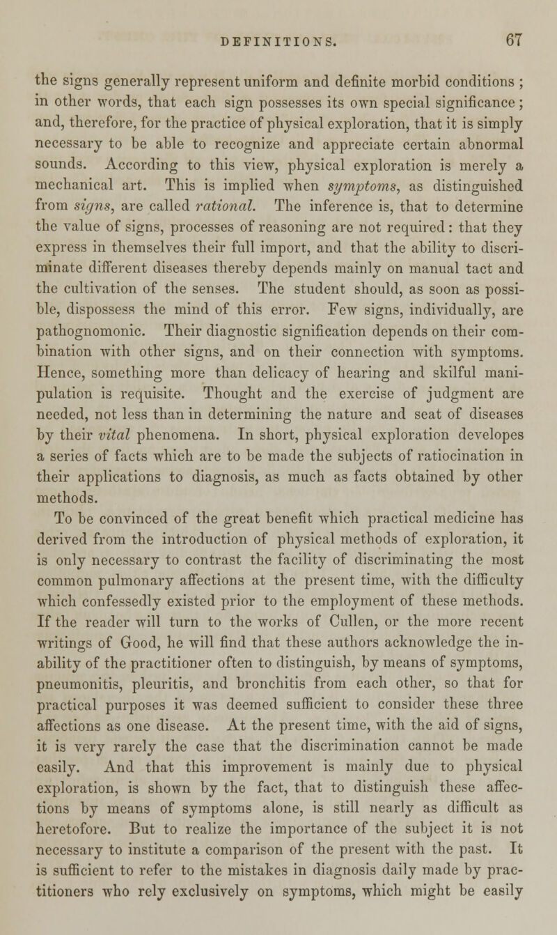 the signs generally represent uniform and definite morbid conditions ; in other words, that each sign possesses its own special significance; and, therefore, for the practice of physical exploration, that it is simply necessary to be able to recognize and appreciate certain abnormal sounds. According to this view, physical exploration is merely a mechanical art. This is implied when symptoms, as distinguished from signs, are called rational. The inference is, that to determine the value of signs, processes of reasoning are not required: that they express in themselves their full import, and that the ability to discri- minate different diseases thereby depends mainly on manual tact and the cultivation of the senses. The student should, as soon as possi- ble, dispossess the mind of this error. Few signs, individually, are pathognomonic. Their diagnostic signification depends on their com- bination with other signs, and on their connection with symptoms. Hence, something more than delicacy of hearing and skilful mani- pulation is requisite. Thought and the exercise of judgment are needed, not less than in determining the nature and seat of diseases by their vital phenomena. In short, physical exploration developes a series of facts which are to be made the subjects of ratiocination in their applications to diagnosis, as much as facts obtained by other methods. To be convinced of the great benefit which practical medicine has derived from the introduction of physical methods of exploration, it is only necessary to contrast the facility of discriminating the most common pulmonary affections at the present time, with the difficulty which confessedly existed prior to the employment of these methods. If the reader will turn to the works of Cullen, or the more recent writings of Good, he will find that these authors acknowledge the in- ability of the practitioner often to distinguish, by means of symptoms, pneumonitis, pleuritis, and bronchitis from each other, so that for practical purposes it was deemed sufficient to consider these three affections as one disease. At the present time, with the aid of signs, it is very rarely the case that the discrimination cannot be made easily. And that this improvement is mainly due to physical exploration, is shown by the fact, that to distinguish these affec- tions by means of symptoms alone, is still nearly as difficult as heretofore. But to realize the importance of the subject it is not necessary to institute a comparison of the present with the past. It is sufficient to refer to the mistakes in diagnosis daily made by prac- titioners who rely exclusively on symptoms, which might be easily