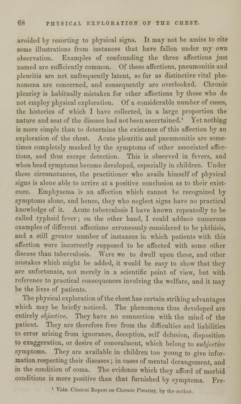 avoided by resorting to physical signs. It may not be amiss to cite some illustrations from instances that have fallen under my own observation. Examples of confounding the three affections just named are sufficiently common. Of these affections, pneumonitis and pleuritis are not unfrequently latent, so far as distinctive vital phe- nomena are concerned, and consequently are overlooked. Chronic pleurisy is habitually mistaken for other affections by those who do not employ physical exploration. Of a considerable number of cases, the histories of which I have collected, in a large proportion the nature and seat of the disease had not been ascertained.1 Yet nothing is more simple than to determine the existence of this affection by an exploration of the chest. Acute pleuritis and pneumonitis are some- times completely masked by the symptoms of other associated affec- tions, and thus escape detection. This is observed in fevers, and when head symptoms become developed, especially in children. Under these circumstances, the practitioner who avails himself of physical signs is alone able to arrive at a positive conclusion as to their exist- ence. Emphysema is an affection which cannot be recognized by symptoms alone, and hence, they who neglect signs have no practical knowledge of it. Acute tuberculosis I have known repeatedly to be called typhoid fever; on the other hand, I could adduce numerous examples of different affections erroneously considered to be phthisis, and a still greater number of instances in which patients with this affection were incorrectly supposed to be affected with some other disease than tuberculosis. Were we to dwell upon these, and other mistakes which might be added, it would be easy to show that they are unfortunate, not merely in a scientific point of view, but with reference to practical consequences involving the welfare, and it may be the lives of patients. The physical exploration of the chest has certain striking advantages which may be briefly noticed. The phenomena thus developed are entirely objective. They have no connection with the mind of the patient. They are therefore free from the difficulties and liabilities to error arising from ignorance, deception, self delusion, disposition to exaggeration, or desire of concealment, which belong to subjective symptoms. They are available in children too young to give infor- mation respecting their diseases; in cases of mental derangement and in the condition of coma. The evidence which they afford of morbid conditions is more positive than that furnished by symptoms. Fre- 1 Vide. Clinical Report on Chronic Pleurisy, by the author.