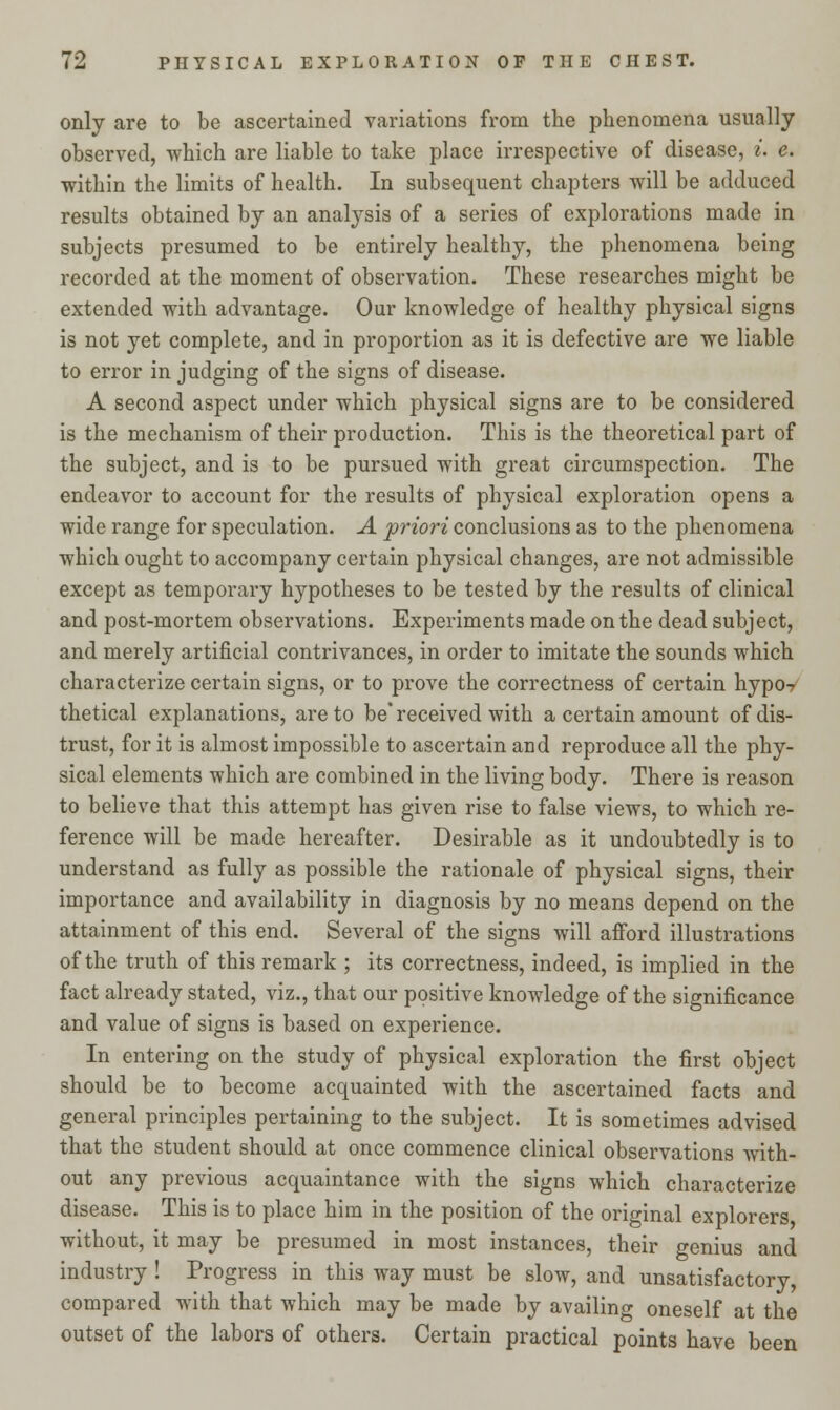 only are to be ascertained variations from the phenomena usually observed, which are liable to take place irrespective of disease, i. e. within the limits of health. In subsequent chapters will be adduced results obtained by an analysis of a series of explorations made in subjects presumed to be entirely healthy, the phenomena being recorded at the moment of observation. These researches might be extended with advantage. Our knowledge of healthy physical signs is not yet complete, and in proportion as it is defective are we liable to error in judging of the signs of disease. A second aspect under which physical signs are to be considered is the mechanism of their production. This is the theoretical part of the subject, and is to be pursued with great circumspection. The endeavor to account for the results of physical exploration opens a wide range for speculation. A priori conclusions as to the phenomena which ought to accompany certain physical changes, are not admissible except as temporary hypotheses to be tested by the results of clinical and post-mortem observations. Experiments made on the dead subject, and merely artificial contrivances, in order to imitate the sounds which characterize certain signs, or to prove the correctness of certain hypo- thetical explanations, are to be* received with a certain amount of dis- trust, for it is almost impossible to ascertain and reproduce all the phy- sical elements which are combined in the living body. There is reason to believe that this attempt has given rise to false views, to which re- ference will be made hereafter. Desirable as it undoubtedly is to understand as fully as possible the rationale of physical signs, their importance and availability in diagnosis by no means depend on the attainment of this end. Several of the signs will afford illustrations of the truth of this remark ; its correctness, indeed, is implied in the fact already stated, viz., that our positive knowledge of the significance and value of signs is based on experience. In entering on the study of physical exploration the first object should be to become acquainted with the ascertained facts and general principles pertaining to the subject. It is sometimes advised that the student should at once commence clinical observations with- out any previous acquaintance with the signs which characterize disease. This is to place him in the position of the original explorers without, it may be presumed in most instances, their genius and industry ! Progress in this way must be slow, and unsatisfactory, compared with that which may be made by availing oneself at the outset of the labors of others. Certain practical points have been