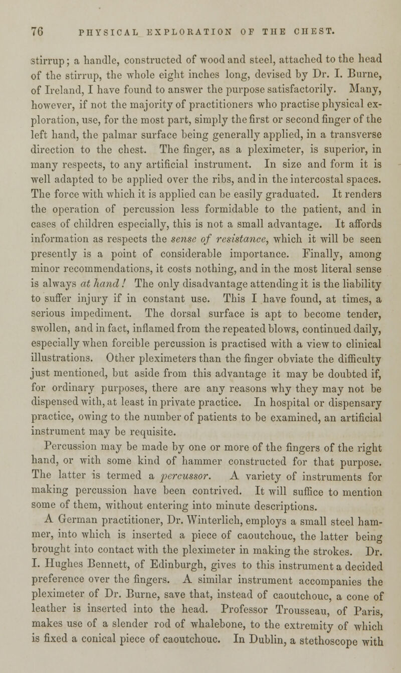 stirrup; a handle, constructed of wood and steel, attached to the head of the stirrup, the whole eight inches long, devised by Dr. I. Burne, of Ireland, I have found to answer the purpose satisfactorily. Many, however, if not the majority of practitioners who practise physical ex- ploration, use, for the most part, simply the first or second finger of the left hand, the palmar surface being generally applied, in a transverse direction to the chest. The finger, as a pleximeter, is superior, in many respects, to any artificial instrument. In size and form it is well adapted to be applied over the ribs, and in the intercostal spaces. The force with which it is applied can be easily graduated. It renders the operation of percussion less formidable to the patient, and in cases of children especially, this is not a small advantage. It affords information as respects the sense of resistance, which it will be seen presently is a point of considerable importance. Finally, among minor recommendations, it costs nothing, and in the most literal sense is always at hand ! The only disadvantage attending it is the liability to suffer injury if in constant use. This I have found, at times, a serious impediment. The dorsal surface is apt to become tender, swollen, and in fact, inflamed from the repeated blows, continued daily, especially when forcible percussion is practised with a view to clinical illustrations. Other pleximeters than the finger obviate the difficulty just mentioned, but aside from this advantage it may be doubted if, for ordinary purposes, there are any reasons why they may not be dispensed with, at least in private practice. In hospital or dispensary practice, owing to the number of patients to be examined, an artificial instrument may be requisite. Percussion may be made by one or more of the fingers of the right hand, or with some kind of hammer constructed for that purpose. The latter is termed a percussor. A variety of instruments for making percussion have been contrived. It will suffice to mention some of them, without entering into minute descriptions. A German practitioner, Dr. Winterlich, employs a small steel ham- mer, into which is inserted a piece of caoutchouc, the latter being brought into contact with the pleximeter in making the strokes. Dr. I. Hughes Bennett, of Edinburgh, gives to this instrument a decided preference over the fingers. A similar instrument accompanies the pleximeter of Dr. Burne, save that, instead of caoutchouc, a cone of leather is inserted into the head. Professor Trousseau, of Paris makes use of a slender rod of whalebone, to the extremity of which is fixed a conical piece of caoutchouc. In Dublin, a stethoscope with