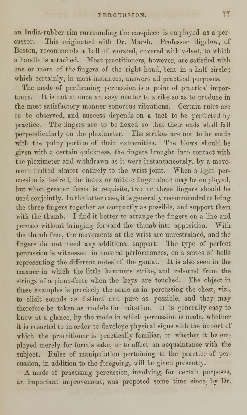 an India-rubber rim surrounding the ear-piece is employed as a per- cussor. This originated with Dr. Marsh. Professor Bigelow, of Boston, recommends a ball of worsted, covered with velvet, to which a handle is attached. Most practitioners, however, are satisfied with one or more of the fingers of the right hand, bent in a half circle; which certainly, in most instances, answers all practical purposes. The mode of performing percussion is a point of practical impor- tance. It is not at once an easy matter to strike so as to produce in the most satisfactory manner sonorous vibrations. Certain rules are to be observed, and success depends on a tact to be perfected by practice. The fingers are to be flexed so that their ends shall fall perpendicularly on the pleximeter. The strokes are not to be made with the pulpy portion of their extremities. The blows should be given with a certain quickness, the fingers brought into contact with the pleximeter and withdrawn as it were instantaneously, by a move- ment limited almost entirely to the wrist joint. When a light per- cussion is desired, the index or middle finger alone may be employed, but when greater force is requisite, two or three fingers should be used conjointly. In the latter case, it is generally recommended to bring the three fingers together as compactly as possible, and support them with the thumb. I find it better to arrange the fingers on a line and percuss without bringing forward the thumb into apposition. With the thumb free, the movements at the wrist are unrestrained, and the fingers do not need any additional support. The type of perfect percussion is witnessed in musical performances, on a series of bells representing the different notes of the gamut. It is also seen in the manner in which the little hammers strike, and rebound from the strings of a piano-forte when the keys are touched. The object in these examples is precisely the same as in percussing the chest, viz., to elicit sounds as distinct and pure as possible, and they may therefore be taken as models for imitation. It is generally easy to know at a glance, by the mode in which percussion is made, whether it is resorted to in order to develope physical signs with the import of which the practitioner is practically familiar, or whether it be em- ployed merely for form's sake, or to affect an acquaintance with the subject. Rules of manipulation pertaining to the practice of per- cussion, in addition to the foregoing, will be given presently. A mode of practising percussion, involving, for certain purposes, an important improvement, was proposed some time since, by Dr.