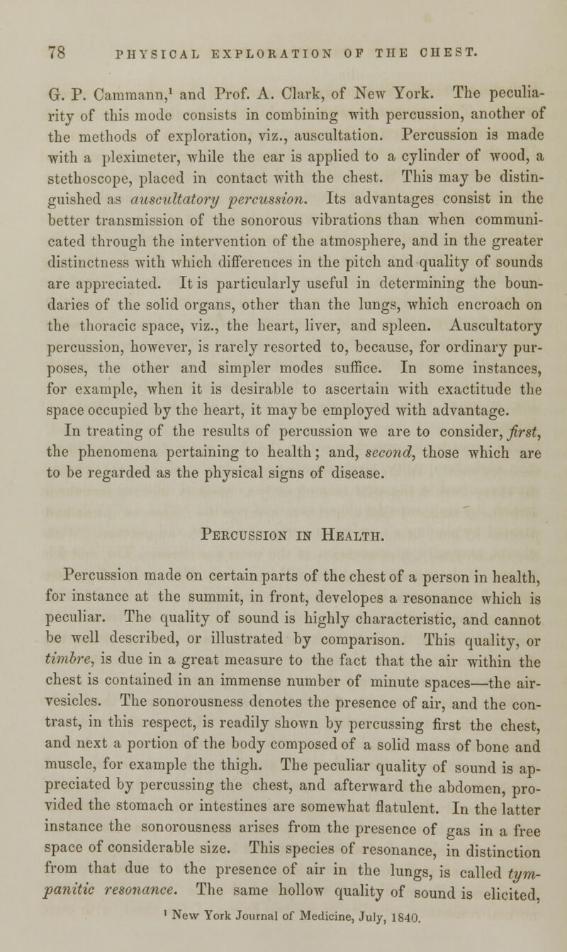 G. P. Cammann,1 and Prof. A. Clark, of New York. The peculia- rity of this mode consists in combining with percussion, another of the methods of exploration, viz., auscultation. Percussion is made with a pleximeter, while the ear is applied to a cylinder of wood, a stethoscope, placed in contact with the chest. This may be distin- guished as auscultatory percussion. Its advantages consist in the better transmission of the sonorous vibrations than when communi- cated through the intervention of the atmosphere, and in the greater distinctness with which differences in the pitch and quality of sounds are appreciated. It is particularly useful in determining the boun- daries of the solid organs, other than the lungs, which encroach on the thoracic space, viz., the heart, liver, and spleen. Auscultatory percussion, however, is rarely resorted to, because, for ordinary pur- poses, the other and simpler modes suffice. In some instances, for example, when it is desirable to ascertain with exactitude the space occupied by the heart, it may be employed with advantage. In treating of the results of percussion we are to consider, first, the phenomena pertaining to health; and, second, those which are to be regarded as the physical signs of disease. Percussion in Health. Percussion made on certain parts of the chest of a person in health, for instance at the summit, in front, developes a resonance which is peculiar. The quality of sound is highly characteristic, and cannot be well described, or illustrated by comparison. This quality, or timbre, is due in a great measure to the fact that the air within the chest is contained in an immense number of minute spaces—the air- vesicles. The sonorousness denotes the presence of air, and the con- trast, in this respect, is readily shown by percussing first the chest, and next a portion of the body composed of a solid mass of bone and muscle, for example the thigh. The peculiar quality of sound is ap- preciated by percussing the chest, and afterward the abdomen, pro- vided the stomach or intestines are somewhat flatulent. In the latter instance the sonorousness arises from the presence of gas in a free space of considerable size. This species of resonance, in distinction from that due to the presence of air in the lungs, is called tym- panitic resonance. The same hollow quality of sound is elicited 1 New York Journal of Medicine, July, 1840.