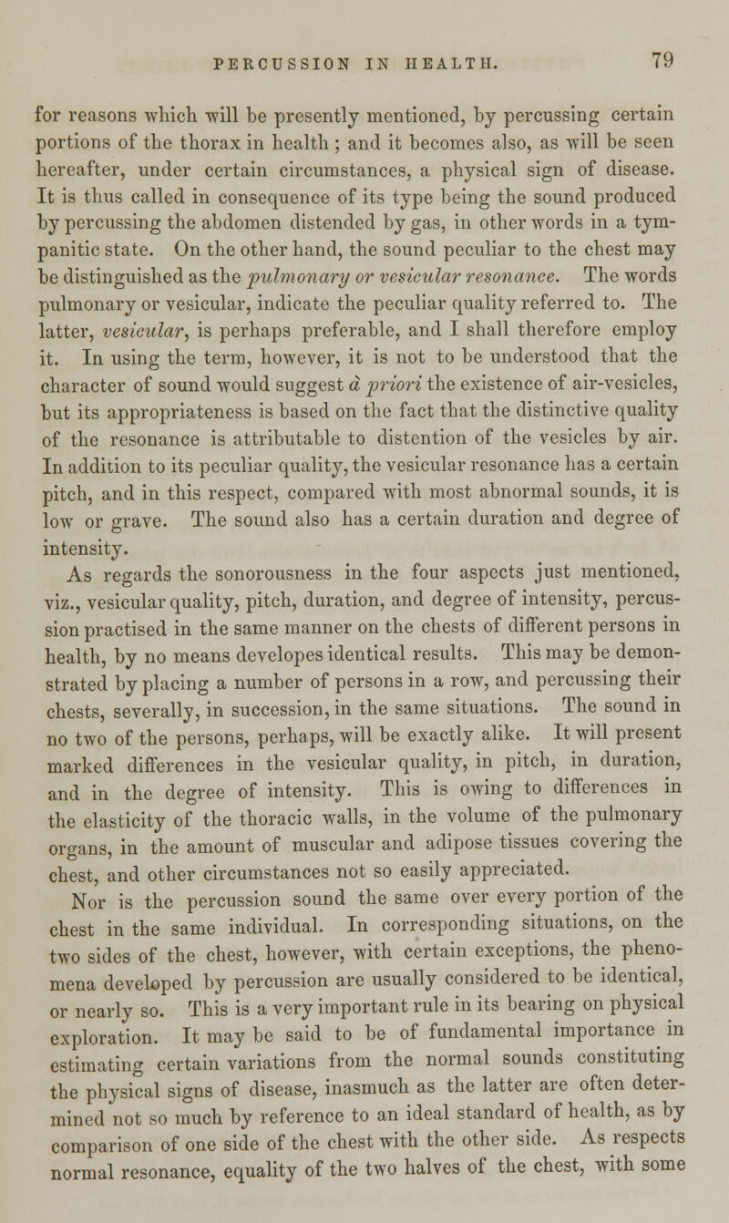 for reasons which will be presently mentioned, by percussing certain portions of the thorax in health ; and it becomes also, as will be seen hereafter, under certain circumstances, a physical sign of disease. It is thus called in consequence of its type being the sound produced by percussing the abdomen distended by gas, in other words in a tym- panitic state. On the other hand, the sound peculiar to the chest may be distinguished as the pulmonary or vesicular resonance. The words pulmonary or vesicular, indicate the peculiar quality referred to. The latter, vesicular, is perhaps preferable, and I shall therefore employ it. In using the term, however, it is not to be understood that the character of sound would suggest a priori the existence of air-vesicles, but its appropriateness is based on the fact that the distinctive quality of the resonance is attributable to distention of the vesicles by air. In addition to its peculiar quality, the vesicular resonance has a certain pitch, and in this respect, compared with most abnormal sounds, it is low or grave. The sound also has a certain duration and degree of intensity. As regards the sonorousness in the four aspects just mentioned, viz., vesicular quality, pitch, duration, and degree of intensity, percus- sion practised in the same manner on the chests of different persons in health, by no means developes identical results. This may be demon- strated by placing a number of persons in a row, and percussing their chests, severally, in succession, in the same situations. The sound in no two of the persons, perhaps, will be exactly alike. It will present marked differences in the vesicular quality, in pitch, in duration, and in the degree of intensity. This is owing to differences in the elasticity of the thoracic walls, in the volume of the pulmonary organs, in the amount of muscular and adipose tissues covering the chest, and other circumstances not so easily appreciated. Nor is the percussion sound the same over every portion of the chest in the same individual. In corresponding situations, on the two sides of the chest, however, with certain exceptions, the pheno- mena developed by percussion are usually considered to be identical, or nearly so. This is a very important rule in its bearing on physical exploration. It may be said to be of fundamental importance^ in estimating certain variations from the normal sounds constituting the physical signs of disease, inasmuch as the latter are often deter- mined not so much by reference to an ideal standard of health, as by comparison of one side of the chest with the other side. As respects normal resonance, equality of the two halves of the chest, with some