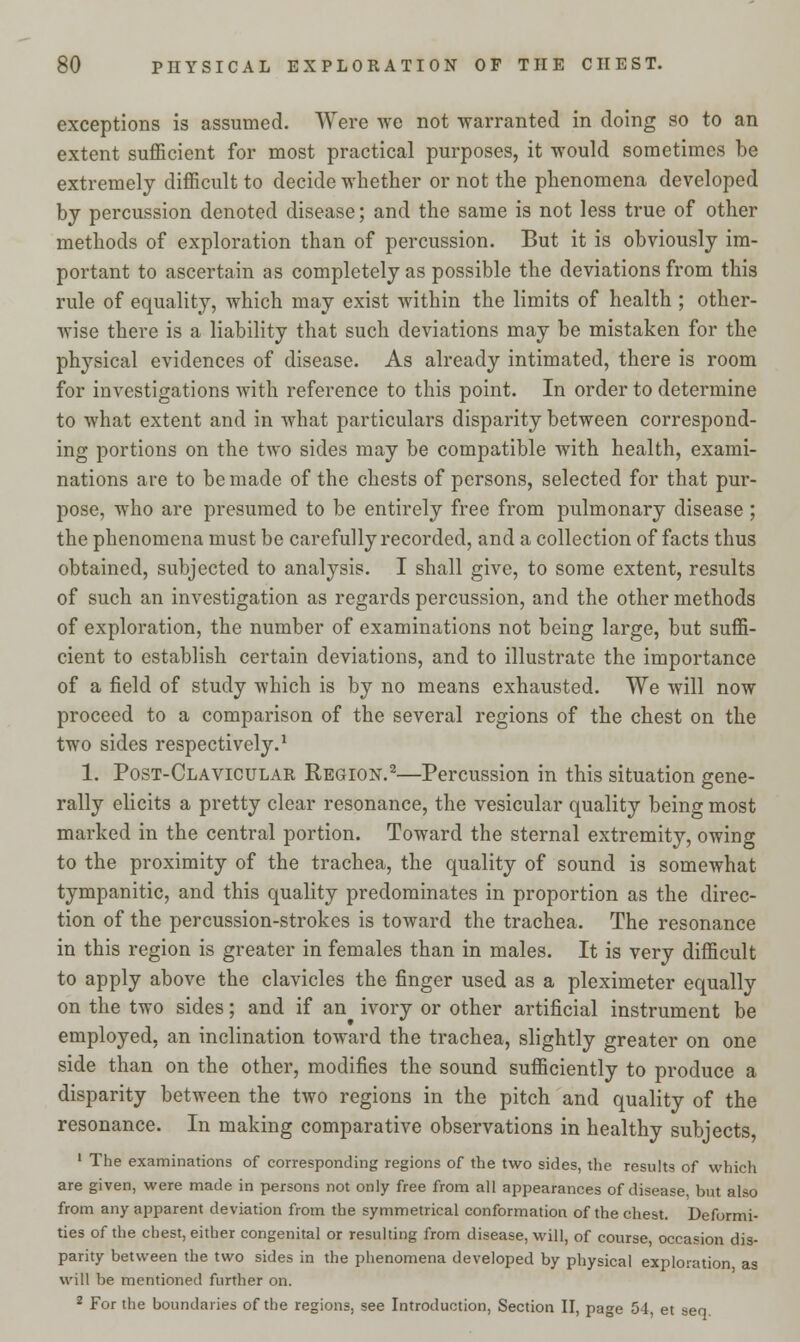 exceptions is assumed. Were we not warranted in doing so to an extent sufficient for most practical purposes, it would sometimes be extremely difficult to decide whether or not the phenomena developed by percussion denoted disease; and the same is not less true of other methods of exploration than of percussion. But it is obviously im- portant to ascertain as completely as possible the deviations from this rule of equality, which may exist within the limits of health ; other- wise there is a liability that such deviations may be mistaken for the physical evidences of disease. As already intimated, there is room for investigations with reference to this point. In order to determine to what extent and in what particulars disparity between correspond- ing portions on the two sides may be compatible with health, exami- nations are to be made of the chests of persons, selected for that pur- pose, who are presumed to be entirely free from pulmonary disease; the phenomena must be carefully recorded, and a collection of facts thus obtained, subjected to analysis. I shall give, to some extent, results of such an investigation as regards percussion, and the other methods of exploration, the number of examinations not being large, but suffi- cient to establish certain deviations, and to illustrate the importance of a field of study which is by no means exhausted. We will now proceed to a comparison of the several regions of the chest on the two sides respectively.1 1. Post-Clavicular Region.2—Percussion in this situation gene- rally elicits a pretty clear resonance, the vesicular quality being most marked in the central portion. Toward the sternal extremity, owing to the proximity of the trachea, the quality of sound is somewhat tympanitic, and this quality predominates in proportion as the direc- tion of the percussion-strokes is toward the trachea. The resonance in this region is greater in females than in males. It is very difficult to apply above the clavicles the finger used as a pleximeter equally on the two sides; and if an ivory or other artificial instrument be employed, an inclination toward the trachea, slightly greater on one side than on the other, modifies the sound sufficiently to produce a disparity between the two regions in the pitch and quality of the resonance. In making comparative observations in healthy subjects, 1 The examinations of corresponding regions of the two sides, the results of which are given, were made in persons not only free from all appearances of disease, but also from any apparent deviation from the symmetrical conformation of the chest. Deformi- ties of the chest, either congenital or resulting from disease, will, of course, occasion dis- parity between the two sides in the phenomena developed by physical exploration as will be mentioned further on. 2 For the boundaries of the regions, see Introduction, Section II, page 54, et sen