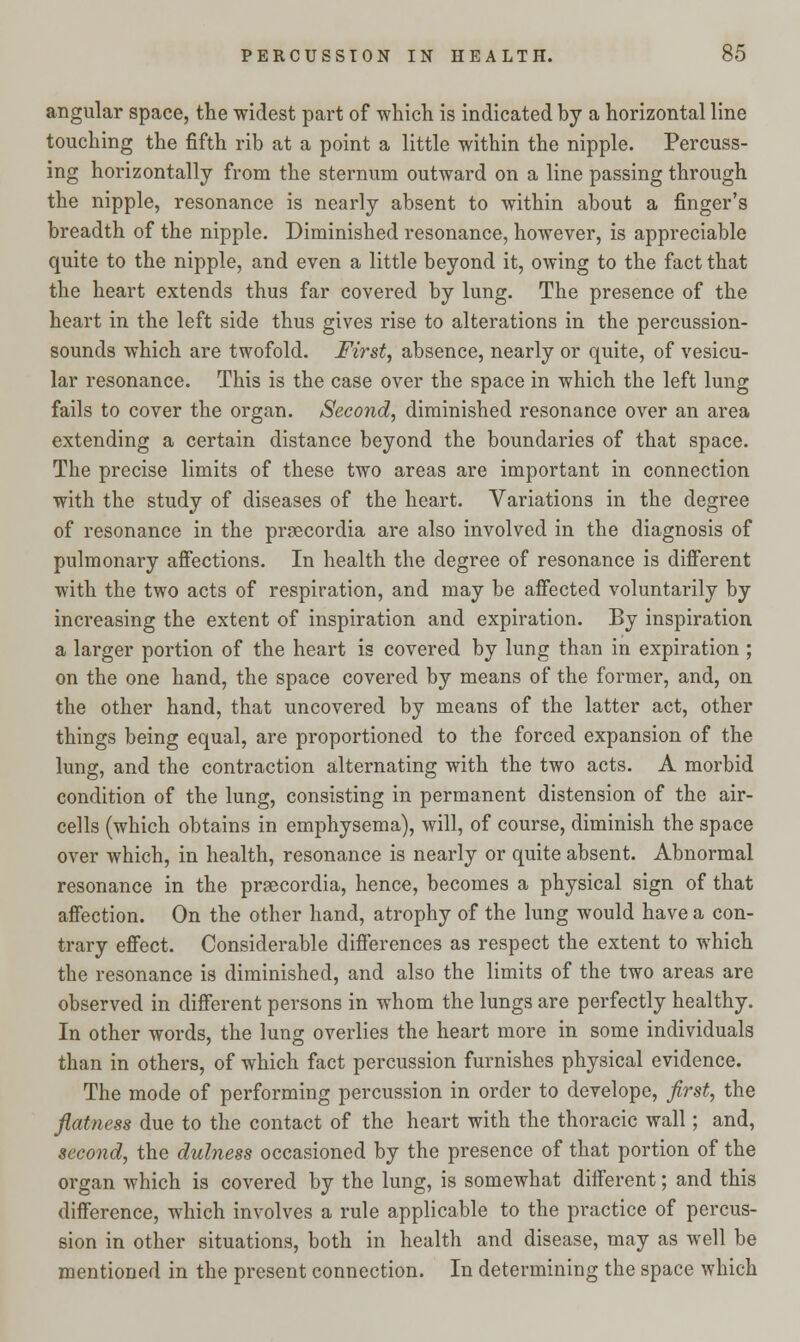 angular space, the widest part of which is indicated by a horizontal line touching the fifth rib at a point a little within the nipple. Percuss- ing horizontally from the sternum outward on a line passing through the nipple, resonance is nearly absent to within about a finger's breadth of the nipple. Diminished resonance, however, is appreciable quite to the nipple, and even a little beyond it, owing to the fact that the heart extends thus far covered by lung. The presence of the heart in the left side thus gives rise to alterations in the percussion- sounds which are twofold. First, absence, nearly or quite, of vesicu- lar resonance. This is the case over the space in which the left lung fails to cover the organ. Second, diminished resonance over an area extending a certain distance beyond the boundaries of that space. The precise limits of these two areas are important in connection with the study of diseases of the heart. Variations in the degree of resonance in the praecordia are also involved in the diagnosis of pulmonary affections. In health the degree of resonance is different with the two acts of respiration, and may be affected voluntarily by increasing the extent of inspiration and expiration. By inspiration a larger portion of the heart is covered by lung than in expiration ; on the one hand, the space covered by means of the former, and, on the other hand, that uncovered by means of the latter act, other things being equal, are proportioned to the forced expansion of the lung, and the contraction alternating with the two acts. A morbid condition of the lung, consisting in permanent distension of the air- cells (which obtains in emphysema), will, of course, diminish the space over which, in health, resonance is nearly or quite absent. Abnormal resonance in the prsecordia, hence, becomes a physical sign of that affection. On the other hand, atrophy of the lung would have a con- trary effect. Considerable differences as respect the extent to which the resonance is diminished, and also the limits of the two areas are observed in different persons in whom the lungs are perfectly healthy. In other words, the lung overlies the heart more in some individuals than in others, of which fact percussion furnishes physical evidence. The mode of performing percussion in order to develope, first, the flatness due to the contact of the heart with the thoracic wall; and, second, the dulness occasioned by the presence of that portion of the organ which is covered by the lung, is somewhat different; and this difference, which involves a rule applicable to the practice of percus- sion in other situations, both in health and disease, may as well be mentioned in the present connection. In determining the space which