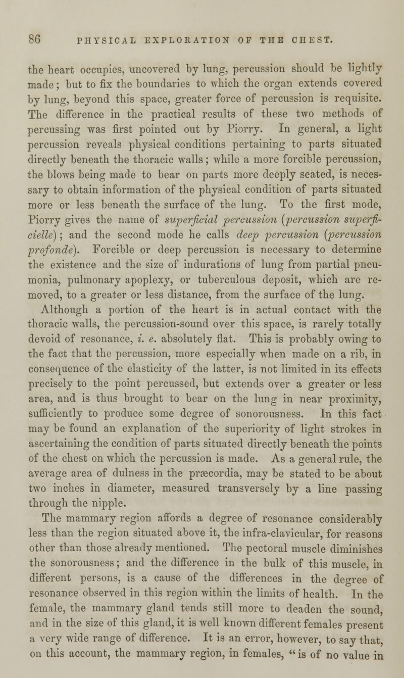 the heart occupies, uncovered by lung, percussion should be lightly made; but to fix the boundaries to which the organ extends covered by lung, beyond this space, greater force of percussion is requisite. The difference in the practical results of these two methods of percussing was first pointed out by Piorry. In general, a light percussion reveals physical conditions pertaining to parts situated directly beneath the thoracic walls; while a more forcible percussion, the blows being made to bear on parts more deeply seated, is neces- sary to obtain information of the physical condition of parts situated more or less beneath the surface of the lung. To the first mode, Piorry gives the name of superficial percussion [percussion superfi- cielle); and the second mode he calls deep percussion (percussion profonde). Forcible or deep percussion is necessary to determine the existence and the size of indurations of lung from partial pneu- monia, pulmonary apoplexy, or tuberculous deposit, which are re- moved, to a greater or less distance, from the surface of the lung. Although a portion of the heart is in actual contact with the thoracic walls, the percussion-sound over this space, is rarely totally devoid of resonance, i. e. absolutely flat. This is probably owing to the fact that the percussion, more especially when made on a rib, in consequence of the elasticity of the latter, is not limited in its effects precisely to the point percussed, but extends over a greater or less area, and is thus brought to bear on the lung in near proximity, sufficiently to produce some degree of sonorousness. In this fact may be found an explanation of the superiority of light strokes in ascertaining the condition of parts situated directly beneath the points of the chest on which the percussion is made. As a general rule, the average area of dulness in the prsecordia, may be stated to be about two inches in diameter, measured transversely by a line passing through the nipple. The mammary region affords a degree of resonance considerably less than the region situated above it, the infra-clavicular, for reasons other than those already mentioned. The pectoral muscle diminishes the sonorousness; and the difference in the bulk of this muscle, in different persons, is a cause of the differences in the decree of resonance observed in this region within the limits of health. In the female, the mammary gland tends still more to deaden the sound, and in the size of this gland, it is well known different females present a very wide range of difference. It is an error, however, to say that, on this account, the mammary region, in females,  is of no value in