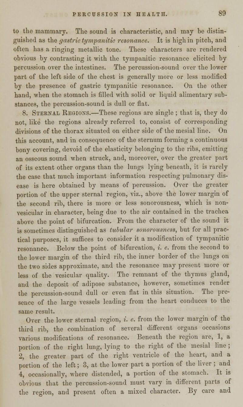 to the mammary. The sound is characteristic, and may be distin- guished as the gastric tympanitic resonance. It is high in pitch, and often has a ringing metallic tone. These characters are rendered obvious by contrasting it with the tympanitic resonance elicited by percussion over the intestines. The percussion-sound over the lower part of the left side of the chest is generally more or less modified by the presence of gastric tympanitic resonance. On the other hand, when the stomach is filled with solid or liquid alimentary sub- stances, the percussion-sound is dull or flat. 8. Sternal Regions.—These regions are single ; that is, they do not, like the regions already referred to, consist of corresponding divisions of the thorax situated on either side of the mesial line. On this account, and in consequence of the sternum forming a continuous bony covering, devoid of the elasticity belonging to the ribs, emitting an osseous sound when struck, and, moreover, over the greater part of its extent other organs than the lungs lying beneath, it is rarely the case that much important information respecting pulmonary dis- ease is here obtained by means of percussion. Over the greater portion of the upper sternal region, viz., above the lower margin of the second rib, there is more or less sonorousness, which is non- vesicular in character, being due to the air contained in the trachea above the point of bifurcation. From the character of the sound it is sometimes distinguished as tubular sonorousness, but for all prac- tical purposes, it suffices to consider it a modification of tympanitic resonance. Below the point of bifurcation, i. e. from the second to the lower margin of the third rib, the inner border of the lungs on the two sides approximate, and the resonance may present more or less of the vesicular quality. The remnant of the thymus gland, and the deposit of adipose substance, however, sometimes render the percussion-sound dull or even flat in this situation. The pre- sence of the large vessels leading from the heart conduces to the same result. Over the lower sternal region, i. e. from the lower margin of the third rib, the combination of several different organs occasions various modifications of resonance. Beneath the region are, 1, a portion of the right lung, lying to the right of the mesial line ; 2, the greater part of the right ventricle of the heart, and a portion of the left; 3, at the lower part a portion of the liver : and 4, occasionally, where distended, a portion of the stomach. It is obvious that the percussion-sound must vary in different parts of the region, and present often a mixed character. By care and