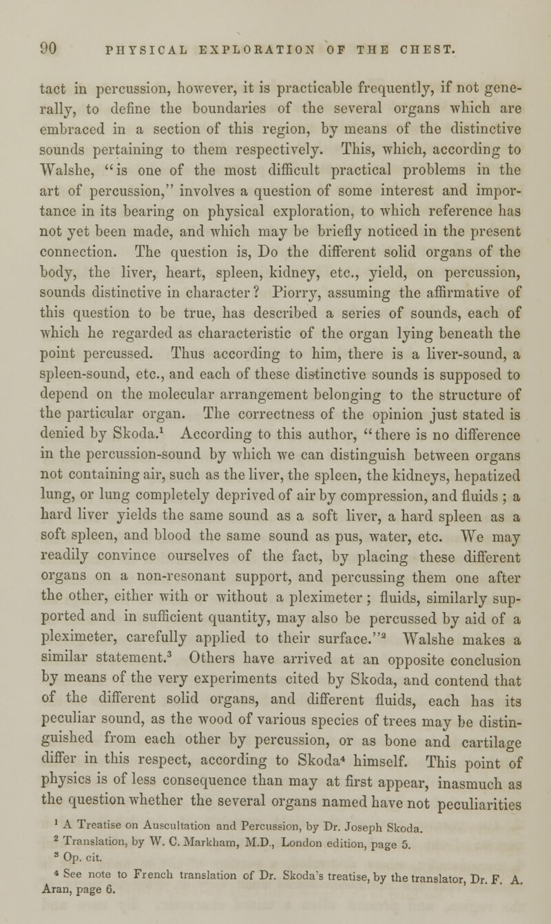 tact in percussion, however, it is practicable frequently, if not gene- rally, to define the boundaries of the several organs which are embraced in a section of this region, by means of the distinctive sounds pertaining to them respectively. This, which, according to Walshe,  is one of the most difficult practical problems in the art of percussion, involves a question of some interest and impor- tance in its bearing on physical exploration, to which reference has not yet been made, and which may be briefly noticed in the present connection. The question is, Do the different solid organs of the body, the liver, heart, spleen, kidney, etc., yield, on percussion, sounds distinctive in character ? Piorry, assuming the affirmative of this question to be true, has described a series of sounds, each of which he regarded as characteristic of the organ lying beneath the point percussed. Thus according to him, there is a liver-sound, a spleen-sound, etc., and each of these distinctive sounds is supposed to depend on the molecular arrangement belonging to the structure of the particular organ. The correctness of the opinion just stated is denied by Skoda.1 According to this author,  there is no difference in the percussion-sound by which we can distinguish between organs not containing air, such as the liver, the spleen, the kidneys, hepatized lung, or lung completely deprived of air by compression, and fluids ; a hard liver yields the same sound as a soft liver, a hard spleen as a soft spleen, and blood the same sound as pus, water, etc. We may readily convince ourselves of the fact, by placing these different organs on a non-resonant support, and percussing them one after the other, either with or without a pleximeter ; fluids, similarly sup- ported and in sufficient quantity, may also be percussed by aid of a pleximeter, carefully applied to their surface.3 Walshe makes a similar statement.3 Others have arrived at an opposite conclusion by means of the very experiments cited by Skoda, and contend that of the different solid organs, and different fluids, each has its peculiar sound, as the wood of various species of trees may be distin- guished from each other by percussion, or as bone and cartilage differ in this respect, according to Skoda4 himself. This point of physics is of less consequence than may at first appear, inasmuch as the question whether the several organs named have not peculiarities 1 A Treatise on Auscultation and Percussion, by Dr. Joseph Skoda. 2 Translation, by W. C. Markham, M.D., London edition, page 5. 3 Op. cit. « See note to French translation of Dr. Skoda's treatise, by the translator, Dr. F. A. Aran, page 6.