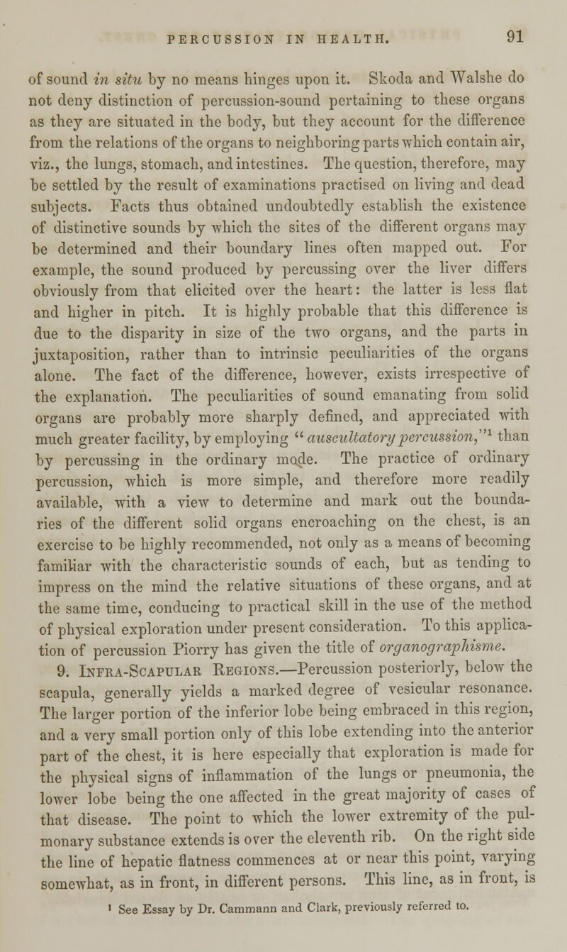 of sound in situ by no means hinges upon it. Skoda and Walshe do not deny distinction of percussion-sound pertaining to these organs as they are situated in the body, but they account for the difference from the relations of the organs to neighboring parts which contain air, viz., the lungs, stomach, and intestines. The question, therefore, may be settled by the result of examinations practised on living and dead subjects. Facts thus obtained undoubtedly establish the existence of distinctive sounds by which the sites of the different organs may be determined and their boundary lines often mapped out. For example, the sound produced by percussing over the liver differs obviously from that elicited over the heart: the latter is less flat and higher in pitch. It is highly probable that this difference is due to the disparity in size of the two organs, and the parts in juxtaposition, rather than to intrinsic peculiarities of the organs alone. The fact of the difference, however, exists irrespective of the explanation. The peculiarities of sound emanating from solid organs are probably more sharply defined, and appreciated with much greater facility, by employing  auscultatory 'percussion1 than by percussing in the ordinary made. The practice of ordinary percussion, which is more simple, and therefore more readily available, with a view to determine and mark out the bounda- ries of the different solid organs encroaching on the chest, is an exercise to be highly recommended, not only as a means of becoming familiar with the characteristic sounds of each, but as tending to impress on the mind the relative situations of these organs, and at the same time, conducing to practical skill in the use of the method of physical exploration under present consideration. To this applica- tion of percussion Piorry has given the title of organographisme. 9. Infra-Scapular Regions.—Percussion posteriorly, below the scapula, generally yields a marked degree of vesicular resonance. The larger portion of the inferior lobe being embraced in this region, and a very small portion only of this lobe extending into the anterior part of the chest, it is here especially that exploration is made for the physical signs of inflammation of the lungs or pneumonia, the lower lobe being the one affected in the great majority of cases of that disease. The point to which the lower extremity of the pul- monary substance extends is over the eleventh rib. On the right side the line of hepatic flatness commences at or near this point, varying somewhat, as in front, in different persons. This line, as in front, is ' See Essay by Dr. Cammann and Clark, previously referred to.