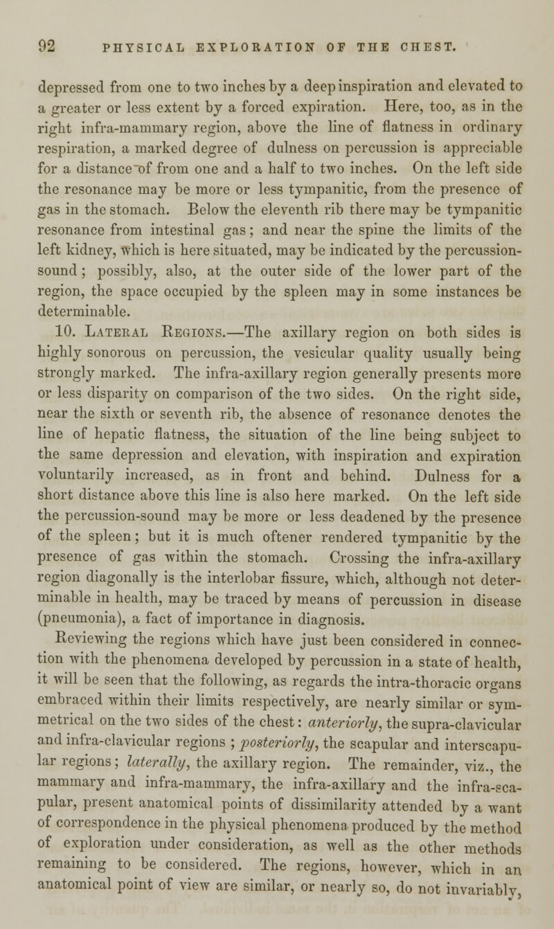 depressed from one to two inches by a deep inspiration and elevated to a greater or less extent by a forced expiration. Here, too, as in the right infra-mammary region, above the line of flatness in ordinary respiration, a marked degree of dulness on percussion is appreciable for a distance of from one and a half to two inches. On the left side the resonance may be more or less tympanitic, from the presence of gas in the stomach. Below the eleventh rib there may be tympanitic resonance from intestinal gas; and near the spine the limits of the left kidney, which is here situated, may be indicated by the percussion- sound ; possibly, also, at the outer side of the lower part of the region, the space occupied by the spleen may in some instances be determinable. 10. Lateral Regions.—The axillary region on both sides is highly sonorous on percussion, the vesicular quality usually being strongly marked. The infra-axillary region generally presents more or less disparity on comparison of the two sides. On the right side, near the sixth or seventh rib, the absence of resonance denotes the line of hepatic flatness, the situation of the line being subject to the same depression and elevation, with inspiration and expiration voluntarily increased, as in front and behind. Dulness for a short distance above this line is also here marked. On the left side the percussion-sound may be more or less deadened by the presence of the spleen; but it is much oftener rendered tympanitic by the presence of gas within the stomach. Crossing the infra-axillary region diagonally is the interlobar fissure, which, although not deter- minable in health, may be traced by means of percussion in disease (pneumonia), a fact of importance in diagnosis. Reviewing the regions which have just been considered in connec- tion with the phenomena developed by percussion in a state of health, it will be seen that the following, as regards the intra-thoracic organs embraced within their limits respectively, are nearly similar or sym- metrical on the two sides of the chest: anteriorly, the supra-clavicular and infra-clavicular regions ; posteriorly, the scapular and interscapu- lar regions; laterally, the axillary region. The remainder, viz., the mammary and infra-mammary, the infra-axillary and the infra-sca- pular, present anatomical points of dissimilarity attended by a want of correspondence in the physical phenomena produced by the method of exploration under consideration, as well as the other methods remaining to be considered. The regions, however, which in an anatomical point of view are similar, or nearly so, do not invariablv