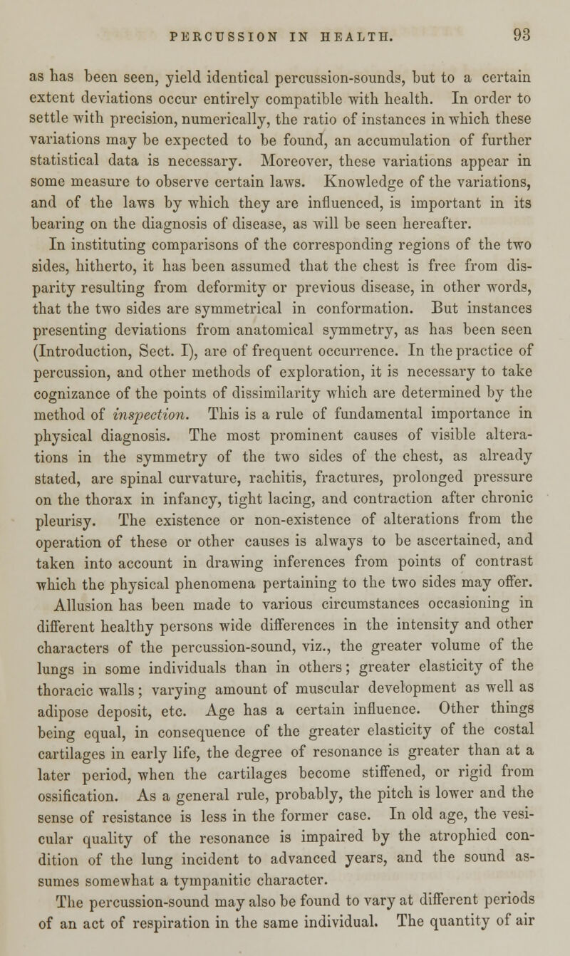 as has been seen, yield identical percussion-sounds, but to a certain extent deviations occur entirely compatible with health. In order to settle with precision, numerically, the ratio of instances in which these variations may be expected to be found, an accumulation of further statistical data is necessary. Moreover, these variations appear in some measure to observe certain laws. Knowledge of the variations, and of the laws by which they are influenced, is important in its bearing on the diagnosis of disease, as will be seen hereafter. In instituting comparisons of the corresponding regions of the two sides, hitherto, it has been assumed that the chest is free from dis- parity resulting from deformity or previous disease, in other words, that the two sides are symmetrical in conformation. But instances presenting deviations from anatomical symmetry, as has been seen (Introduction, Sect. I), are of frequent occurrence. In the practice of percussion, and other methods of exploration, it is necessary to take cognizance of the points of dissimilarity which are determined by the method of inspection. This is a rule of fundamental importance in physical diagnosis. The most prominent causes of visible altera- tions in the symmetry of the two sides of the chest, as already stated, are spinal curvature, rachitis, fractures, prolonged pressure on the thorax in infancy, tight lacing, and contraction after chronic pleurisy. The existence or non-existence of alterations from the operation of these or other causes is always to be ascertained, and taken into account in drawing inferences from points of contrast which the physical phenomena pertaining to the two sides may offer. Allusion has been made to various circumstances occasioning in different healthy persons wide differences in the intensity and other characters of the percussion-sound, viz., the greater volume of the lungs in some individuals than in others; greater elasticity of the thoracic walls; varying amount of muscular development as well as adipose deposit, etc. Age has a certain influence. Other things being equal, in consequence of the greater elasticity of the costal cartilages in early life, the degree of resonance is greater than at a later period, when the cartilages become stiffened, or rigid from ossification. As a general rule, probably, the pitch is lower and the sense of resistance is less in the former case. In old age, the vesi- cular quality of the resonance is impaired by the atrophied con- dition of the lung incident to advanced years, and the sound as- sumes somewhat a tympanitic character. The percussion-sound may also be found to vary at different periods of an act of respiration in the same individual. The quantity of air