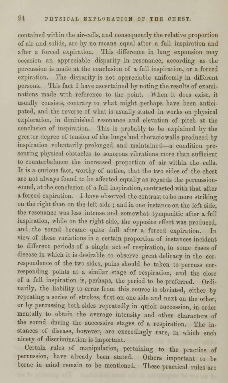 contained within the air-cells, and consequently the relative proportion of air and solids, are by no means equal after a full inspiration and after a forced expiration. This difference in lung expansion may occasion an appreciable disparity in resonance, according as the percussion is made at the conclusion of a full inspiration, or a forced expiration. The disparity is not appreciable uniformly in different persons. This fact I have ascertained by noting the results of exami- nations made with reference to the point. When it does exist, it usually consists, contrary to what might perhaps have been antici- pated, and the reverse of what is usually stated in works on physical exploration, in diminished resonance and elevation of pitch at the conclusion of inspiration. This is probably to be explained by the greater degree of tension of the lungs and thoracic walls produced by inspiration voluntarily prolonged and maintained—a condition pre- senting physical obstacles to sonorous vibrations more than sufficient to counterbalance the increased proportion of air within the cells. It is a curious fact, worthy of notice, that the two sides of the chest are not always found to be affected equally as regards the percussion- sound, at the conclusion of a full inspiration, contrasted with that after a forced expiration. I have observed the contrast to be more striking on the right than on the left side ; and in one instance on the left side, the resonance was less intense and somewhat tympanitic after a full inspiration, while on the right side, the opposite effect was produced, and the sound became quite dull after a forced expiration. In view of these variations in a certain proportion of instances incident to different periods of a single act of respiration, in some cases of disease in which it is desirable to observe great delicacy in the cor- respondence of the two sides, pains should be taken to percuss cor- responding points at a similar stage of respiration, and the close of a full inspiration is, perhaps, the period to be preferred. Ordi- narily, the liability to error from this source is obviated, either by repeating a series of strokes, first on one side and next on the other, or by percussing both sides repeatedly in quick succession, in order mentally to obtain the average intensity and other characters of the sound during the successive stages of a respiration. The in- stances of disease, however, are exceedingly rare, in which such nicety of discrimination is important. Certain rules of manipulation, pertaining to the practice of percussion, have already been stated. Others important to be borne in mind remain to be mentioned. These practical rules are