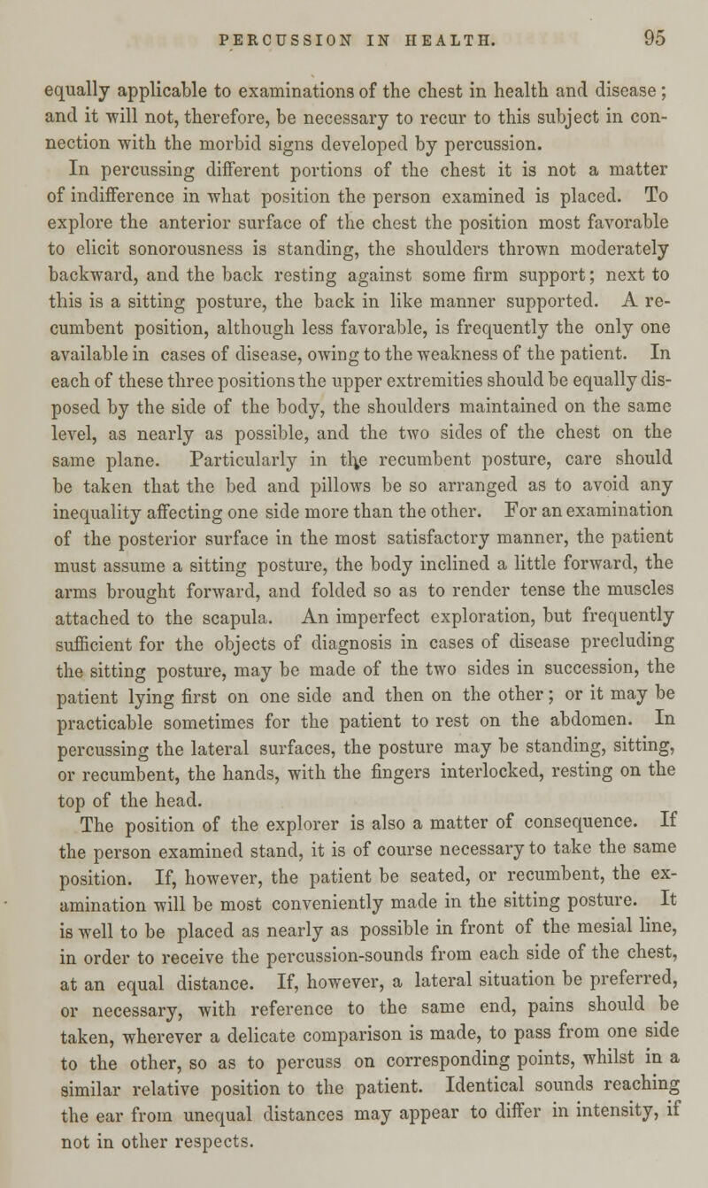 equally applicable to examinations of the chest in health and disease; and it will not, therefore, be necessary to recur to this subject in con- nection with the morbid signs developed by percussion. In percussing different portions of the chest it is not a matter of indifference in what position the person examined is placed. To explore the anterior surface of the chest the position most favorable to elicit sonorousness is standing, the shoulders thrown moderately backward, and the back resting against some firm support; next to this is a sitting posture, the back in like manner supported. A re- cumbent position, although less favorable, is frequently the only one available in cases of disease, owing to the weakness of the patient. In each of these three positions the upper extremities should be equally dis- posed by the side of the body, the shoulders maintained on the same level, as nearly as possible, and the two sides of the chest on the same plane. Particularly in t\\e recumbent posture, care should be taken that the bed and pillows be so arranged as to avoid any inequality affecting one side more than the other. For an examination of the posterior surface in the most satisfactory manner, the patient must assume a sitting posture, the body inclined a little forward, the arms brought forward, and folded so as to render tense the muscles attached to the scapula. An imperfect exploration, but frequently sufficient for the objects of diagnosis in cases of disease precluding the sitting posture, may be made of the two sides in succession, the patient lying first on one side and then on the other; or it may be practicable sometimes for the patient to rest on the abdomen. In percussing the lateral surfaces, the posture may be standing, sitting, or recumbent, the hands, with the fingers interlocked, resting on the top of the head. The position of the explorer is also a matter of consequence. If the person examined stand, it is of course necessary to take the same position. If, however, the patient be seated, or recumbent, the ex- amination will be most conveniently made in the sitting posture. It is well to be placed as nearly as possible in front of the mesial line, in order to receive the percussion-sounds from each side of the chest, at an equal distance. If, however, a lateral situation be preferred, or necessary, with reference to the same end, pains should be taken, wherever a delicate comparison is made, to pass from one side to the other, so as to percuss on corresponding points, whilst in a similar relative position to the patient. Identical sounds reaching the ear from unequal distances may appear to differ in intensity, if not in other respects.