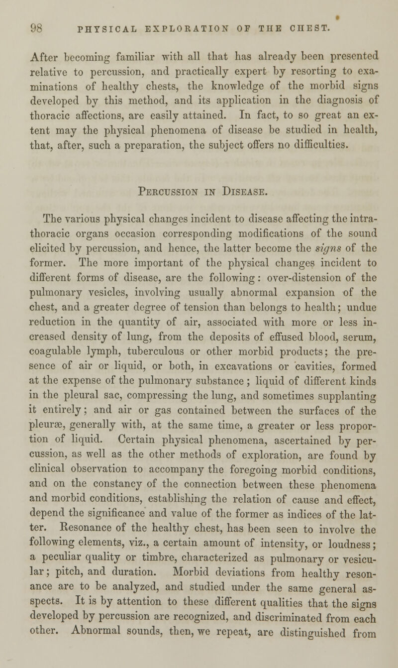 After becoming familiar with all that has already been presented relative to percussion, and practically expert by resorting to exa- minations of healthy chests, the knowledge of the morbid signs developed by this method, and its application in the diagnosis of thoracic affections, are easily attained. In fact, to so great an ex- tent may the physical phenomena of disease be studied in health, that, after, such a preparation, the subject offers no difficulties. Percussion in Disease. The various physical changes incident to disease affecting the intra- thoracic organs occasion corresponding modifications of the sound elicited by percussion, and hence, the latter become the signs of the former. The more important of the physical changes incident to different forms of disease, are the following: over-distension of the pulmonary vesicles, involving usually abnormal expansion of the chest, and a greater degree of tension than belongs to health; undue reduction in the quantity of air, associated with more or less in- creased density of lung, from the deposits of effused blood, serum, coagulable lymph, tuberculous or other morbid products; the pre- sence of air or liquid, or both, in excavations or cavities, formed at the expense of the pulmonary substance; liquid of different kinds in the pleural sac, compressing the lung, and sometimes supplanting it entirely; and air or gas contained between the surfaces of the pleurae, generally with, at the same time, a greater or less propor- tion of liquid. Certain physical phenomena, ascertained by per- cussion, as well as the other methods of exploration, are found by clinical observation to accompany the foregoing morbid conditions, and on the constancy of the connection between these phenomena and morbid conditions, establishing the relation of cause and effect, depend the significance and value of the former as indices of the lat- ter. Resonance of the healthy chest, has been seen to involve the following elements, viz., a certain amount of intensity, or loudness; a peculiar quality or timbre, characterized as pulmonary or vesicu- lar ; pitch, and duration. Morbid deviations from healthy reson- ance are to be analyzed, and studied under the same general as- spects. It is by attention to these different qualities that the sions developed by percussion are recognized, and discriminated from each other. Abnormal sounds, then, we repeat, are distinguished from