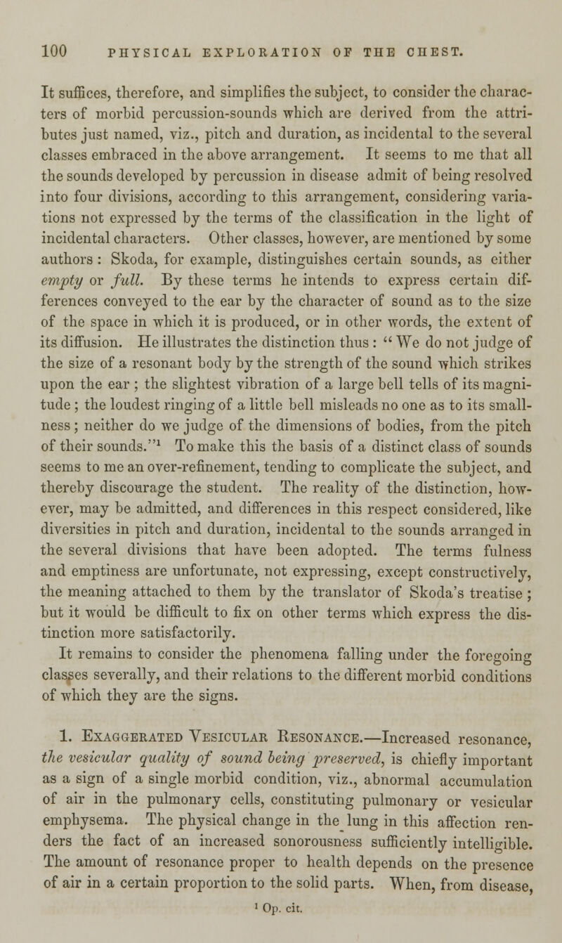 It suffices, therefore, and simplifies the subject, to consider the charac- ters of morbid percussion-sounds which are derived from the attri- butes just named, viz., pitch and duration, as incidental to the several classes embraced in the above arrangement. It seems to me that all the sounds developed by percussion in disease admit of being resolved into four divisions, according to this arrangement, considering varia- tions not expressed by the terms of the classification in the light of incidental characters. Other classes, however, are mentioned by some authors: Skoda, for example, distinguishes certain sounds, as either empty or full. By these terms he intends to express certain dif- ferences conveyed to the ear by the character of sound as to the size of the space in which it is produced, or in other words, the extent of its diffusion. He illustrates the distinction thus :  We do not judge of the size of a resonant body by the strength of the sound which strikes upon the ear ; the slightest vibration of a large bell tells of its magni- tude ; the loudest ringing of a little bell misleads no one as to its small- ness ; neither do we judge of the dimensions of bodies, from the pitch of their sounds.1 To make this the basis of a distinct class of sounds seems to me an over-refinement, tending to complicate the subject, and thereby discourage the student. The reality of the distinction, how- ever, may be admitted, and differences in this respect considered, like diversities in pitch and duration, incidental to the sounds arranged in the several divisions that have been adopted. The terms fulness and emptiness are unfortunate, not expressing, except constructively, the meaning attached to them by the translator of Skoda's treatise ; but it would be difficult to fix on other terms which express the dis- tinction more satisfactorily. It remains to consider the phenomena falling under the foregoing classes severally, and their relations to the different morbid conditions of which they are the signs. 1. Exaggerated Vesicular Resonance.—Increased resonance, the vesicular quality of sound being preserved, is chiefly important as a sign of a single morbid condition, viz., abnormal accumulation of air in the pulmonary cells, constituting pulmonary or vesicular emphysema. The physical change in the lung in this affection ren- ders the fact of an increased sonorousness sufficiently intelligible. The amount of resonance proper to health depends on the presence of air in a certain proportion to the solid parts. When, from disease, 1 Op. cit.