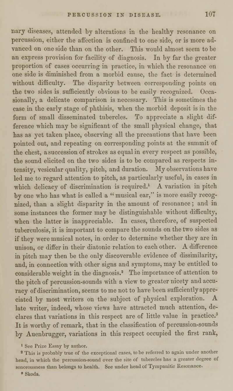 nary diseases, attended by alterations in the healthy resonance on percussion, either the affection is confined to one side, or is more ad- vanced on one side than on the other. This would almost seem to be an express provision for facility of diagnosis. In by far the greater proportion of cases occurring in practice, in which the resonance on one side is diminished from a morbid cause, the fact is determined without difficulty. The disparity between corresponding points on the two sides is sufficiently obvious to be easily recognized. Occa- sionally, a delicate comparison is necessary. This is sometimes the case in the early stage of phthisis, when the morbid deposit is in the form of small disseminated tubercles. To appreciate a slight dif- ference which may be significant of the small physical change, that has as yet taken place, observing all the precautions that have been pointed out, and repeating on corresponding points at the summit of the chest, a succession of strokes as equal in every respect as possible, the sound elicited on the two sides is to be compared as respects in- tensity, vesicular quality, pitch, and duration. My observations have led me to regard attention to pitch, as particularly useful, in cases in which delicacy of discrimination is required.1 A variation in pitch by one who has what is called a  musical ear, is more easily recog- nized, than a slight disparity in the amount of resonance; and in some instances the former may be distinguishable without difficulty, when the latter is inappreciable. In cases, therefore, of suspected tuberculosis, it is important to compare the sounds on the two sides as if they were musical notes, in order to determine whether they are in unison, or differ in their diatonic relation to each other. A difference in pitch may then be the only discoverable evidence of dissimilarity, and, in connection with other signs and symptoms, may be entitled to considerable weight in the diagnosis.2 The importance of attention to the pitch of percussion-sounds with a view to greater nicety and accu- racy of discrimination, seems to me not to have been sufficiently appre- ciated by most writers on the subject of physical exploration. A late writer, indeed, whose views have attracted much attention, de- clares that variations in this respect are of little value in practice.3 It is worthy of remark, that in the classification of percussion-sounds by Auenbrugger, variations in this respect occupied the first rank, 1 See Prize Essay by author. 2 This is probably true of the exceptional cases, to be referred to again under another head, in which the percussion-sound over the site of tubercles has a greater degree of sonorousness than belongs to health. See under head of Tympanitic Resonance. 8 Skoda.