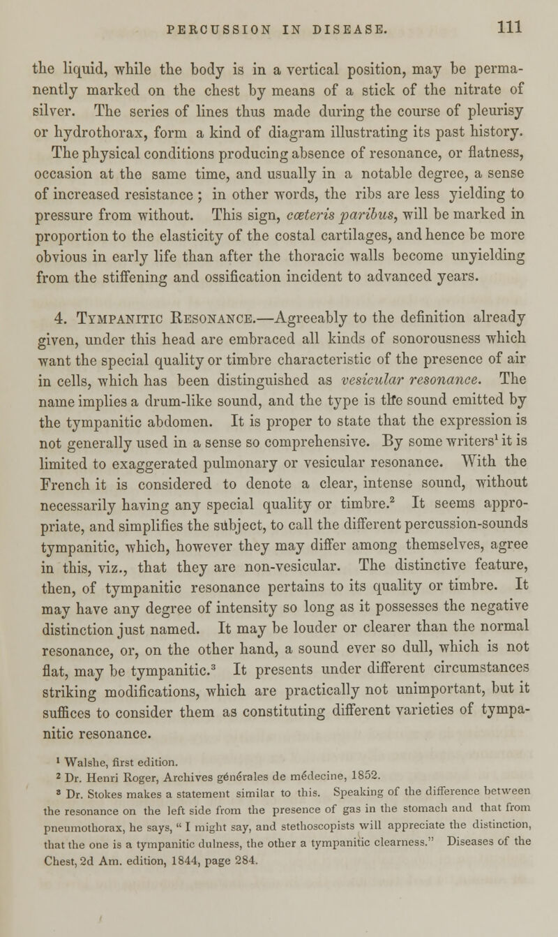the liquid, while the body is in a vertical position, may be perma- nently marked on the chest by means of a stick of the nitrate of silver. The series of lines thus made during the course of pleurisy or hydrothorax, form a kind of diagram illustrating its past history. The physical conditions producing absence of resonance, or flatness, occasion at the same time, and usually in a notable degree, a sense of increased resistance ; in other words, the ribs are less yielding to pressure from without. This sign, cceteris paribus, will be marked in proportion to the elasticity of the costal cartilages, and hence be more obvious in early life than after the thoracic walls become unyielding from the stiffening and ossification incident to advanced years. 4. Tympanitic Resonance.—Agreeably to the definition already given, under this head are embraced all kinds of sonorousness which want the special quality or timbre characteristic of the presence of air in cells, which has been distinguished as vesicular resonance. The name implies a drum-like sound, and the type is th*e sound emitted by the tympanitic abdomen. It is proper to state that the expression is not generally used in a sense so comprehensive. By some writers1 it is limited to exaggerated pulmonary or vesicular resonance. With the French it is considered to denote a clear, intense sound, without necessarily having any special quality or timbre.2 It seems appro- priate, and simplifies the subject, to call the different percussion-sounds tympanitic, which, however they may differ among themselves, agree in this, viz., that they are non-vesicular. The distinctive feature, then, of tympanitic resonance pertains to its quality or timbre. It may have any degree of intensity so long as it possesses the negative distinction just named. It may be louder or clearer than the normal resonance, or, on the other hand, a sound ever so dull, which is not flat, may be tympanitic.3 It presents under different circumstances striking modifications, which are practically not unimportant, but it suffices to consider them as constituting different varieties of tympa- nitic resonance. 1 Walsbe, first edition. 2 Dr. Henri Roger, Archives generales de meYlecine, 1852. 8 Dr. Stokes makes a statement similar to this. Speaking of the difference between the resonance on the left side from the presence of gas in the stomach and that from pneumothorax, he says,  I might say, and stethoscopists will appreciate the distinction, that the one is a tympanitic dulness, the other a tympanitic clearness. Diseases of the Chest, 2d Am. edition, 1844, page 284.