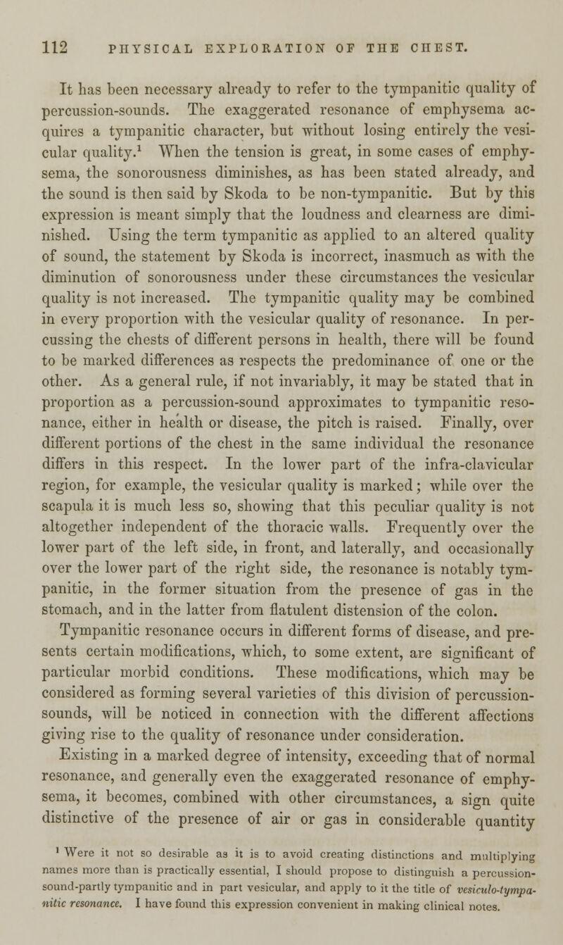 It has been necessary already to refer to the tympanitic quality of percussion-sounds. The exaggerated resonance of emphysema ac- quires a tympanitic character, but without losing entirely the vesi- cular quality.1 When the tension is great, in some cases of emphy- sema, the sonorousness diminishes, as has been stated already, and the sound is then said by Skoda to be non-tympanitic. But by this expression is meant simply that the loudness and clearness are dimi- nished. Using the term tympanitic as applied to an altered quality of sound, the statement by Skoda is incorrect, inasmuch as with the diminution of sonorousness under these circumstances the vesicular quality is not increased. The tympanitic quality may be combined in every proportion with the vesicular quality of resonance. In per- cussing the chests of different persons in health, there will be found to be marked differences as respects the predominance of one or the other. As a general rule, if not invariably, it may be stated that in proportion as a percussion-sound approximates to tympanitic reso- nance, either in health or disease, the pitch is raised. Finally, over different portions of the chest in the same individual the resonance differs in this respect. In the lower part of the infra-clavicular region, for example, the vesicular quality is marked; while over the scapula it is much less so, showing that this peculiar quality is not altogether independent of the thoracic walls. Frequently over the lower part of the left side, in front, and laterally, and occasionally over the lower part of the right side, the resonance is notably tym- panitic, in the former situation from the presence of gas in the stomach, and in the latter from flatulent distension of the colon. Tympanitic resonance occurs in different forms of disease, and pre- sents certain modifications, which, to some extent, are significant of particular morbid conditions. These modifications, which may be considered as forming several varieties of this division of percussion- sounds, will be noticed in connection with the different affections giving rise to the quality of resonance under consideration. Existing in a marked degree of intensity, exceeding that of normal resonance, and generally even the exaggerated resonance of emphy- sema, it becomes, combined with other circumstances, a sign quite distinctive of the presence of air or gas in considerable quantity 1 Were it not so desirable as it is to avoid creating distinctions and multiplying names more than is practically essential, I should propose to distinguish a percussion- sound-partly tympanitic and in part vesicular, and apply to it the title of vesiculo-tympa- nitic resonance. I have found this expression convenient in making clinical notes.