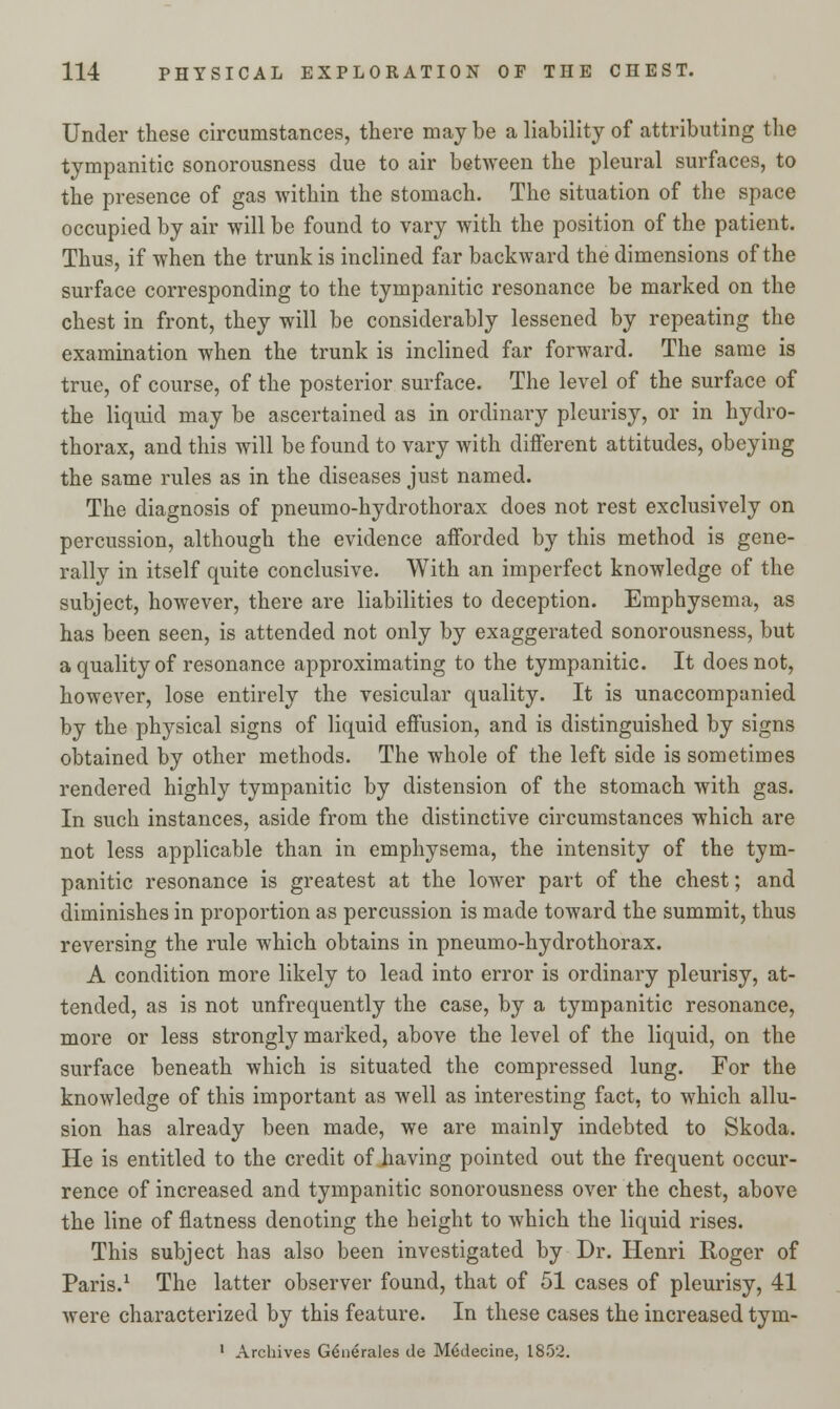 Under these circumstances, there maybe a liability of attributing the tympanitic sonorousness due to air between the pleural surfaces, to the presence of gas within the stomach. The situation of the space occupied by air will be found to vary with the position of the patient. Thus, if when the trunk is inclined far backward the dimensions of the surface corresponding to the tympanitic resonance be marked on the chest in front, they will be considerably lessened by repeating the examination when the trunk is inclined far forward. The same is true, of course, of the posterior surface. The level of the surface of the liquid may be ascertained as in ordinary pleurisy, or in hydro- thorax, and this will be found to vary with different attitudes, obeying the same rules as in the diseases just named. The diagnosis of pneumo-hydrothorax does not rest exclusively on percussion, although the evidence afforded by this method is gene- rally in itself quite conclusive. With an imperfect knowledge of the subject, however, there are liabilities to deception. Emphysema, as has been seen, is attended not only by exaggerated sonorousness, but a quality of resonance approximating to the tympanitic. It does not, however, lose entirely the vesicular quality. It is unaccompanied by the physical signs of liquid effusion, and is distinguished by signs obtained by other methods. The whole of the left side is sometimes rendered highly tympanitic by distension of the stomach with gas. In such instances, aside from the distinctive circumstances which are not less applicable than in emphysema, the intensity of the tym- panitic resonance is greatest at the lower part of the chest; and diminishes in proportion as percussion is made toward the summit, thus reversing the rule which obtains in pneumo-hydrothorax. A condition more likely to lead into error is ordinary pleurisy, at- tended, as is not unfrequently the case, by a tympanitic resonance, more or less strongly marked, above the level of the liquid, on the surface beneath which is situated the compressed lung. For the knowledge of this important as well as interesting fact, to which allu- sion has already been made, we are mainly indebted to Skoda. He is entitled to the credit of having pointed out the frequent occur- rence of increased and tympanitic sonorousness over the chest, above the line of flatness denoting the height to which the liquid rises. This subject has also been investigated by Dr. Henri Roger of Paris.1 The latter observer found, that of 51 cases of pleurisy, 41 were characterized by this feature. In these cases the increased tym- 1 Archives Generates tie M6decine, 1852.